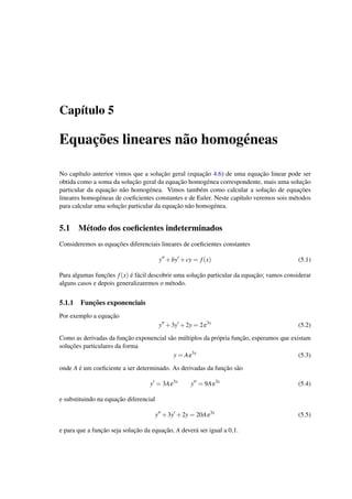 Cap´ıtulo 5
Equac¸˜oes lineares n˜ao homog´eneas
No cap´ıtulo anterior vimos que a soluc¸˜ao geral (equac¸˜ao 4.6) de uma equac¸˜ao linear pode ser
obtida como a soma da soluc¸˜ao geral da equac¸˜ao homog´enea correspondente, mais uma soluc¸˜ao
particular da equac¸˜ao n˜ao homog´enea. Vimos tamb´em como calcular a soluc¸˜ao de equac¸˜oes
lineares homog´eneas de coeﬁcientes constantes e de Euler. Neste cap´ıtulo veremos sois m´etodos
para calcular uma soluc¸˜ao particular da equac¸˜ao n˜ao homog´enea.
5.1 M´etodo dos coeﬁcientes indeterminados
Consideremos as equac¸˜oes diferenciais lineares de coeﬁcientes constantes
y +by +cy = f(x) (5.1)
Para algumas func¸˜oes f(x) ´e f´acil descobrir uma soluc¸˜ao particular da equac¸˜ao; vamos considerar
alguns casos e depois generalizaremos o m´etodo.
5.1.1 Func¸˜oes exponenciais
Por exemplo a equac¸˜ao
y +3y +2y = 2e3x
(5.2)
Como as derivadas da func¸˜ao exponencial s˜ao m´ultiplos da pr´opria func¸˜ao, esperamos que existam
soluc¸˜oes particulares da forma
y = Ae3x
(5.3)
onde A ´e um coeﬁciente a ser determinado. As derivadas da func¸˜ao s˜ao
y = 3Ae3x
y = 9Ae3x
(5.4)
e substituindo na equac¸˜ao diferencial
y +3y +2y = 20Ae3x
(5.5)
e para que a func¸˜ao seja soluc¸˜ao da equac¸˜ao, A dever´a ser igual a 0,1.
 