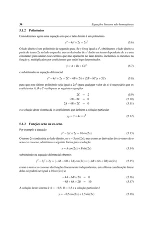34 Equac¸˜oes lineares n˜ao homog´eneas
5.1.2 Polin´omios
Consideremos agora uma equac¸˜ao em que o lado direito ´e um polin´omio
y −4y +2y = 2x2
(5.6)
O lado direito ´e um polin´omio de segundo grau. Se y fosse igual a x2, obt´ınhamos o lado direito a
partir do termo 2y no lado esquerdo; mas as derivadas de x2 dar˜ao um termo dependente de x e uma
constante; para anular esses termos que n˜ao aparecem no lado direito, inclu´ımos os mesmos na
func¸˜ao y, multiplicados por coeﬁcientes que ser˜ao logo determinados
y = A+Bx+Cx2
(5.7)
e substituindo na equac¸˜ao diferencial
y −4y +2y = 2C −4B+2A+(2B−8C)x+2Cx (5.8)
para que este ´ultimo polin´omio seja igual a 2x2 (para qualquer valor de x) ´e necess´ario que os
coeﬁcientes A, B e C veriﬁquem as seguintes equac¸˜oes
2C = 2 (5.9)
2B−8C = 0 (5.10)
2A−4B+2C = 0 (5.11)
e a soluc¸˜ao deste sistema d´a os coeﬁcientes que deﬁnem a soluc¸˜ao particular
yp = 7+4x+x2
(5.12)
5.1.3 Func¸˜oes seno ou co-seno
Por exemplo a equac¸˜ao
y −3y +2y = 10sin(2x) (5.13)
O termo 2y conduziria ao lado direito, se y = 5cos(2x); mas como as derivadas do co-seno s˜ao o
seno e o co-seno, admitimos a seguinte forma para a soluc¸˜ao
y = Acos(2x)+Bsin(2x) (5.14)
substituindo na equac¸˜ao diferencial obtemos
y −3y +2y = (−4A−6B+2A)cos(2x)+(−4B+6A+2B)sin(2x) (5.15)
como o seno e o co-seno s˜ao func¸˜oes linearmente independentes, esta ´ultima combinac¸˜ao linear
delas s´o poder´a ser igual a 10sen(2x) se
−4A−6B+2A = 0 (5.16)
−4B+6A+2B = 10 (5.17)
A soluc¸˜ao deste sistema ´e A = −0,5, B = 1,5 e a soluc¸˜ao particular ´e
y = −0,5cos(2x)+1,5sin(2x) (5.18)
 