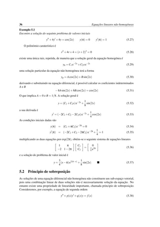 36 Equac¸˜oes lineares n˜ao homog´eneas
Exemplo 5.1
Encontre a soluc¸˜ao do seguinte problema de valores iniciais
y +4y +4y = cos(2x) y(π) = 0 y (π) = 1 (5.27)
O polin´omio carater´ıstico ´e
r2
+4r +4 = (r +2)2
= 0 (5.28)
existe uma ´unica raiz, repetida, de maneira que a soluc¸˜ao geral da equac¸˜ao homog´enea ´e
yh = C1 e−2x
+C2xe−2x
(5.29)
uma soluc¸˜ao particular da equac¸˜ao n˜ao homog´enea ter´a a forma
yp = Acos(2x)+Bsin(2x) (5.30)
derivando e substituindo na equac¸˜ao diferencial, ´e poss´ıvel calcular os coeﬁcientes indeterminados
A e B
−8Asin(2x)+8Bcos(2x) = cos(2x) (5.31)
O que implica A = 0 e B = 1/8. A soluc¸˜ao geral ´e
y = (C1 +C2x)e−2x
+
1
8
sin(2x) (5.32)
a sua derivada ´e
y = (−2C1 +C2 −2C2x)e−2x
+
1
4
cos(2x) (5.33)
As condic¸˜oes iniciais dadas s˜ao
y(π) = (C1 +πC2)e−2π
= 0 (5.34)
y (π) = (−2C1 +C2 −2πC2)e−2π
+
1
4
= 1 (5.35)
multiplicando as duas equac¸˜oes por exp(2π), obt´em-se o seguinte sistema de equac¸˜oes lineares
1 π
−2 1−2π
C1
C2
=
0
3
4 e2π (5.36)
e a soluc¸˜ao do problema de valor inicial ´e
y =
3
4
(x−π)e2(π−x)
+
1
8
sin(2x) (5.37)
5.2 Principio de sobreposic¸˜ao
As soluc¸˜oes de uma equac¸˜ao diferencial n˜ao homog´enea n˜ao constituem um sub-espac¸o vetorial,
pois uma combinac¸˜ao linear de duas soluc¸˜oes n˜ao ´e necessariamente soluc¸˜ao da equac¸˜ao. No
entanto existe uma propriedade de linearidade importante, chamada principio de sobreposic¸˜ao.
Consideremos, por exemplo, a equac¸˜ao de segunda ordem
y + p(x)y +q(x)y = f(x) (5.38)
 