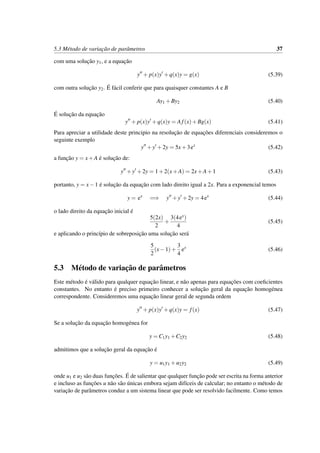 5.3 M´etodo de variac¸˜ao de parˆametros 37
com uma soluc¸˜ao y1, e a equac¸˜ao
y + p(x)y +q(x)y = g(x) (5.39)
com outra soluc¸˜ao y2. ´E f´acil conferir que para quaisquer constantes A e B
Ay1 +By2 (5.40)
´E soluc¸˜ao da equac¸˜ao
y + p(x)y +q(x)y = Af(x)+Bg(x) (5.41)
Para apreciar a utilidade deste principio na resoluc¸˜ao de equac¸˜oes diferenciais consideremos o
seguinte exemplo
y +y +2y = 5x+3ex
(5.42)
a func¸˜ao y = x+A ´e soluc¸˜ao de:
y +y +2y = 1+2(x+A) = 2x+A+1 (5.43)
portanto, y = x−1 ´e soluc¸˜ao da equac¸˜ao com lado direito igual a 2x. Para a exponencial temos
y = ex
=⇒ y +y +2y = 4ex
(5.44)
o lado direito da equac¸˜ao inicial ´e
5(2x)
2
+
3(4ex)
4
(5.45)
e aplicando o princ´ıpio de sobreposic¸˜ao uma soluc¸˜ao ser´a
5
2
(x−1)+
3
4
ex
(5.46)
5.3 M´etodo de variac¸˜ao de parˆametros
Este m´etodo ´e v´alido para qualquer equac¸˜ao linear, e n˜ao apenas para equac¸˜oes com coeﬁcientes
constantes. No entanto ´e preciso primeiro conhecer a soluc¸˜ao geral da equac¸˜ao homog´enea
correspondente. Consideremos uma equac¸˜ao linear geral de segunda ordem
y + p(x)y +q(x)y = f(x) (5.47)
Se a soluc¸˜ao da equac¸˜ao homog´enea for
y = C1y1 +C2y2 (5.48)
admitimos que a soluc¸˜ao geral da equac¸˜ao ´e
y = u1y1 +u2y2 (5.49)
onde u1 e u2 s˜ao duas func¸˜oes. ´E de salientar que qualquer func¸˜ao pode ser escrita na forma anterior
e incluso as func¸˜oes u n˜ao s˜ao ´unicas embora sejam dif´ıceis de calcular; no entanto o m´etodo de
variac¸˜ao de parˆametros conduz a um sistema linear que pode ser resolvido facilmente. Como temos
 