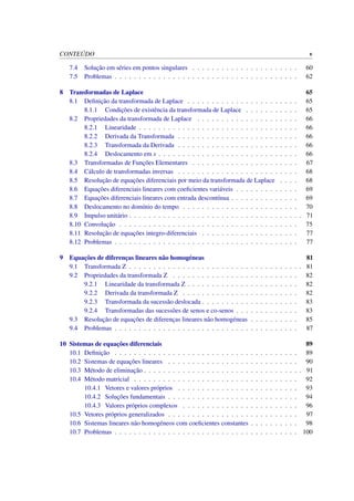 CONTE ´UDO v
7.4 Soluc¸˜ao em s´eries em pontos singulares . . . . . . . . . . . . . . . . . . . . . . 60
7.5 Problemas . . . . . . . . . . . . . . . . . . . . . . . . . . . . . . . . . . . . . . 62
8 Transformadas de Laplace 65
8.1 Deﬁnic¸˜ao da transformada de Laplace . . . . . . . . . . . . . . . . . . . . . . . 65
8.1.1 Condic¸˜oes de existˆencia da transformada de Laplace . . . . . . . . . . . 65
8.2 Propriedades da transformada de Laplace . . . . . . . . . . . . . . . . . . . . . 66
8.2.1 Linearidade . . . . . . . . . . . . . . . . . . . . . . . . . . . . . . . . . 66
8.2.2 Derivada da Transformada . . . . . . . . . . . . . . . . . . . . . . . . . 66
8.2.3 Transformada da Derivada . . . . . . . . . . . . . . . . . . . . . . . . . 66
8.2.4 Deslocamento em s . . . . . . . . . . . . . . . . . . . . . . . . . . . . . 66
8.3 Transformadas de Func¸˜oes Elementares . . . . . . . . . . . . . . . . . . . . . . 67
8.4 C´alculo de transformadas inversas . . . . . . . . . . . . . . . . . . . . . . . . . 68
8.5 Resoluc¸˜ao de equac¸˜oes diferenciais por meio da transformada de Laplace . . . . 68
8.6 Equac¸˜oes diferenciais lineares com coeﬁcientes vari´aveis . . . . . . . . . . . . . 69
8.7 Equac¸˜oes diferenciais lineares com entrada descont´ınua . . . . . . . . . . . . . . 69
8.8 Deslocamento no dom´ınio do tempo . . . . . . . . . . . . . . . . . . . . . . . . 70
8.9 Impulso unit´ario . . . . . . . . . . . . . . . . . . . . . . . . . . . . . . . . . . . . 71
8.10 Convoluc¸˜ao . . . . . . . . . . . . . . . . . . . . . . . . . . . . . . . . . . . . . 75
8.11 Resoluc¸˜ao de equac¸˜oes integro-diferenciais . . . . . . . . . . . . . . . . . . . . 77
8.12 Problemas . . . . . . . . . . . . . . . . . . . . . . . . . . . . . . . . . . . . . . 77
9 Equac¸˜oes de diferenc¸as lineares n˜ao homog´eneas 81
9.1 Transformada Z . . . . . . . . . . . . . . . . . . . . . . . . . . . . . . . . . . . . 81
9.2 Propriedades da transformada Z . . . . . . . . . . . . . . . . . . . . . . . . . . 82
9.2.1 Linearidade da transformada Z . . . . . . . . . . . . . . . . . . . . . . . 82
9.2.2 Derivada da transformada Z . . . . . . . . . . . . . . . . . . . . . . . . 82
9.2.3 Transformada da sucess˜ao deslocada . . . . . . . . . . . . . . . . . . . . 83
9.2.4 Transformadas das sucess˜oes de senos e co-senos . . . . . . . . . . . . . 83
9.3 Resoluc¸˜ao de equac¸˜oes de diferenc¸as lineares n˜ao homog´eneas . . . . . . . . . . 85
9.4 Problemas . . . . . . . . . . . . . . . . . . . . . . . . . . . . . . . . . . . . . . 87
10 Sistemas de equac¸˜oes diferenciais 89
10.1 Deﬁnic¸˜ao . . . . . . . . . . . . . . . . . . . . . . . . . . . . . . . . . . . . . . 89
10.2 Sistemas de equac¸˜oes lineares . . . . . . . . . . . . . . . . . . . . . . . . . . . 90
10.3 M´etodo de eliminac¸˜ao . . . . . . . . . . . . . . . . . . . . . . . . . . . . . . . . . 91
10.4 M´etodo matricial . . . . . . . . . . . . . . . . . . . . . . . . . . . . . . . . . . 92
10.4.1 Vetores e valores pr´oprios . . . . . . . . . . . . . . . . . . . . . . . . . 93
10.4.2 Soluc¸˜oes fundamentais . . . . . . . . . . . . . . . . . . . . . . . . . . . 94
10.4.3 Valores pr´oprios complexos . . . . . . . . . . . . . . . . . . . . . . . . 96
10.5 Vetores pr´oprios generalizados . . . . . . . . . . . . . . . . . . . . . . . . . . . 97
10.6 Sistemas lineares n˜ao homog´eneos com coeﬁcientes constantes . . . . . . . . . . 98
10.7 Problemas . . . . . . . . . . . . . . . . . . . . . . . . . . . . . . . . . . . . . . 100
 