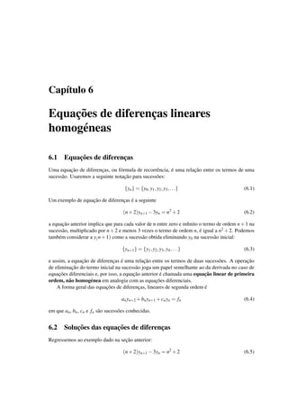 Cap´ıtulo 6
Equac¸˜oes de diferenc¸as lineares
homog´eneas
6.1 Equac¸˜oes de diferenc¸as
Uma equac¸˜ao de diferenc¸as, ou f´ormula de recorrˆencia, ´e uma relac¸˜ao entre os termos de uma
sucess˜ao. Usaremos a seguinte notac¸˜ao para sucess˜oes:
{yn} = {y0,y1,y2,y3,...} (6.1)
Um exemplo de equac¸˜ao de diferenc¸as ´e a seguinte
(n+2)yn+1 −3yn = n2
+2 (6.2)
a equac¸˜ao anterior implica que para cada valor de n entre zero e inﬁnito o termo de ordem n+1 na
sucess˜ao, multiplicado por n+2 e menos 3 vezes o termo de ordem n, ´e igual a n2 +2. Podemos
tamb´em considerar a y(n+1) como a sucess˜ao obtida eliminando y0 na sucess˜ao inicial:
{yn+1} = {y1,y2,y3,y4,...} (6.3)
e assim, a equac¸˜ao de diferenc¸as ´e uma relac¸˜ao entre os termos de duas sucess˜oes. A operac¸˜ao
de eliminac¸˜ao do termo inicial na sucess˜ao joga um papel semelhante ao da derivada no caso de
equac¸˜oes diferenciais e, por isso, a equac¸˜ao anterior ´e chamada uma equac¸˜ao linear de primeira
ordem, n˜ao homog´enea em analogia com as equac¸˜oes diferenciais.
A forma geral das equac¸˜oes de diferenc¸as, lineares de segunda ordem ´e
anyn+2 +bnyn+1 +cnyn = fn (6.4)
em que an, bn, cn e fn s˜ao sucess˜oes conhecidas.
6.2 Soluc¸˜oes das equac¸˜oes de diferenc¸as
Regressemos ao exemplo dado na sec¸˜ao anterior:
(n+2)yn+1 −3yn = n2
+2 (6.5)
 