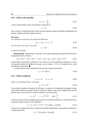 46 Equac¸˜oes de diferenc¸as lineares homog´eneas
6.4.2 Ra´ızes reais repetidas
p = q = −
b
2a
(6.23)
a ´unica soluc¸˜ao obtida a partir do polin´omio carater´ıstico ´e
yn = pn
(6.24)
Para construir a soluc¸˜ao geral precisamos de uma segunda soluc¸˜ao linearmente independente da
primeira, obtida a partir do seguinte teorema.
Teorema 4
Se o polin´omio carater´ıstico da equac¸˜ao de diferenc¸as
ayn+2 +byn+1 +cyn = 0 (6.25)
tem uma ´unica raiz real p, a sucess˜ao
yn = npn
(6.26)
´e soluc¸˜ao da equac¸˜ao.
Demonstrac¸˜ao: Substituindo a sucess˜ao 6.26 no lado esquerdo da equac¸˜ao de diferenc¸as e
reagrupando termos, obtemos
a(n+2)pn+2
+b(n+1)pn+1
+cnpn
= (ap2
+bp+c)npn
+(2ap+b)pn+1
(6.27)
o termo dentro dos primeiros parˆentesis ´e zero, j´a que p ´e raiz do polin´omio carater´ıstico; o termo
nos segundos parˆentesis ´e tamb´em zero j´a que, a raiz p ´e igual a −b/(2a). O resultado ´e zero, como
pretend´ıamos demonstrar.
A soluc¸˜ao geral ´e uma combinac¸˜ao linear das duas soluc¸˜oes particulares
yn = (A+Bn)pn
(6.28)
6.4.3 Ra´ızes complexas
p = a+ ib q = a− ib (6.29)
onde a e b s˜ao n´umeros reais. A sucess˜ao
yn = (a+ ib)n
(6.30)
´e uma soluc¸˜ao complexa da equac¸˜ao de diferenc¸as. As partes real e imagin´aria de qualquer soluc¸˜ao
s˜ao tamb´em soluc¸˜oes da equac¸˜ao. Teremos ent˜ao que calcular a parte real e imagin´aria da sucess˜ao
anterior; para isso escrevemos o n´umero complexo p na forma polar
p = reiθ
r = a2 +b2 tgθ =
b
a
(6.31)
o termo geral da sucess˜ao complexa pode agora ser calculado facilmente e a formula de Euler ´e
usada para separar a parte real da imagin´aria
yn = (a+ ib)n
= rn
einθ
= rn
cos(nθ)+ isin(nθ) (6.32)
A parte real e imagin´aria s˜ao duas soluc¸˜oes linearmente independentes da equac¸˜ao de diferenc¸as e
a soluc¸˜ao geral ser´a
yn = rn
Acos(nθ)+Bsin(nθ) (6.33)
 