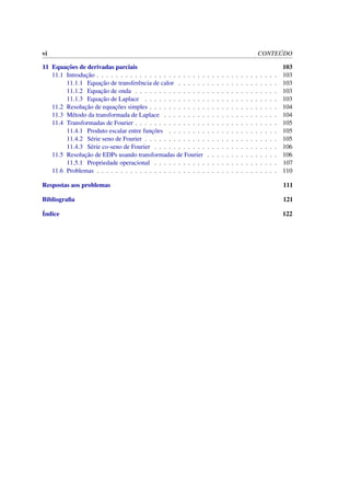 vi CONTE ´UDO
11 Equac¸˜oes de derivadas parciais 103
11.1 Introduc¸˜ao . . . . . . . . . . . . . . . . . . . . . . . . . . . . . . . . . . . . . . 103
11.1.1 Equac¸˜ao de transferˆencia de calor . . . . . . . . . . . . . . . . . . . . . 103
11.1.2 Equac¸˜ao de onda . . . . . . . . . . . . . . . . . . . . . . . . . . . . . . 103
11.1.3 Equac¸˜ao de Laplace . . . . . . . . . . . . . . . . . . . . . . . . . . . . 103
11.2 Resoluc¸˜ao de equac¸˜oes simples . . . . . . . . . . . . . . . . . . . . . . . . . . . 104
11.3 M´etodo da transformada de Laplace . . . . . . . . . . . . . . . . . . . . . . . . 104
11.4 Transformadas de Fourier . . . . . . . . . . . . . . . . . . . . . . . . . . . . . . 105
11.4.1 Produto escalar entre func¸˜oes . . . . . . . . . . . . . . . . . . . . . . . 105
11.4.2 S´erie seno de Fourier . . . . . . . . . . . . . . . . . . . . . . . . . . . . 105
11.4.3 S´erie co-seno de Fourier . . . . . . . . . . . . . . . . . . . . . . . . . . 106
11.5 Resoluc¸˜ao de EDPs usando transformadas de Fourier . . . . . . . . . . . . . . . 106
11.5.1 Propriedade operacional . . . . . . . . . . . . . . . . . . . . . . . . . . 107
11.6 Problemas . . . . . . . . . . . . . . . . . . . . . . . . . . . . . . . . . . . . . . 110
Respostas aos problemas 111
Bibliograﬁa 121
´Indice 122
 
