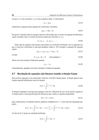 48 Equac¸˜oes de diferenc¸as lineares homog´eneas
em que a e b s˜ao constantes, e fn ´e uma sequˆencia dada. A substituic¸˜ao
un = fnyn (6.44)
transforma a equac¸˜ao numa equac¸˜ao de coeﬁcientes constantes
aun+1 +bun = 0 (6.45)
Em geral, o m´etodo usado na equac¸˜ao anterior ´e ´util sempre que os termos da equac¸˜ao de diferenc¸as
sejam o produto entre os termos da mesma ordem das sucess˜oes fn e yn
fn+2yn+2, fn+3yn+3, ... (6.46)
Outro tipo de equac¸˜oes n˜ao lineares que podem ser resolvidas facilmente, s˜ao as equac¸˜oes em
que a soma dos coeﬁcientes ´e nula para qualquer ordem n. Por exemplo, a equac¸˜ao de segunda
ordem
fnyn+2 +gn+1yn+1 +hnyn = 0 (6.47)
em que
fn +gn +hn = 0 para qualquer n (6.48)
Neste caso uma soluc¸˜ao ´e dada pela equac¸˜ao
yn+1 = yn (6.49)
nomeadamente, qualquer sucess˜ao constante ´e soluc¸˜ao da equac¸˜ao.
6.7 Resoluc¸˜ao de equac¸˜oes n˜ao lineares usando a func¸˜ao Gama
Para resolver equac¸˜oes com coeﬁcientes vari´aveis, ser´a ´util a func¸˜ao gama. A func¸˜ao gama ´e uma
func¸˜ao especial deﬁnida por meio do integral
Γ(x) =
∞
0
sx−1
e−s
ds (6.50)
O integral impr´oprio converge para qualquer valor de x diferente de zero ou de inteiros negativos.
A func¸˜ao gama ´e uma generalizac¸˜ao do fatorial, j´a que veriﬁca a seguinte propriedade
Γ(x+1) = xΓ(x) (6.51)
para a demonstrar o resultado anterior, podemos simpliﬁcar Γ(x+1) por meio de integrac¸˜ao por
partes
Γ(x+1) =
∞
0
sx
e−s
ds = −sx
e−s
∞
0
+x
∞
0
sx−1
e−s
ds = xΓ(x) (6.52)
O valor de Γ(1) pode ser calculado facilmente
Γ(1) =
∞
0
e−s
ds = 1 (6.53)
 