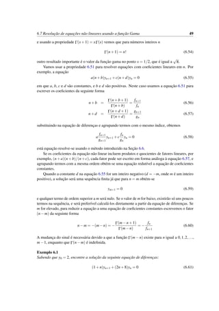 6.7 Resoluc¸˜ao de equac¸˜oes n˜ao lineares usando a func¸˜ao Gama 49
e usando a propriedade Γ(x+1) = xΓ(x) vemos que para n´umeros inteiros n
Γ(n+1) = n! (6.54)
outro resultado importante ´e o valor da func¸˜ao gama no ponto x = 1/2, que ´e igual a
√
π.
Vamos usar a propriedade 6.51 para resolver equac¸˜oes com coeﬁcientes lineares em n. Por
exemplo, a equac¸˜ao
a(n+b)yn+1 +c(n+d)yn = 0 (6.55)
em que a, b, c e d s˜ao constantes, e b e d s˜ao positivas. Neste caso usamos a equac¸˜ao 6.51 para
escrever os coeﬁcientes da seguinte forma
n+b =
Γ(n+b+1)
Γ(n+b)
=
fn+1
fn
(6.56)
n+d =
Γ(n+d +1)
Γ(n+d)
=
gn+1
gn
(6.57)
substituindo na equac¸˜ao de diferenc¸as e agrupando termos com o mesmo ´ındice, obtemos
a
fn+1
gn+1
yn+1 +c
fn
gn
yn = 0 (6.58)
est´a equac¸˜ao resolve-se usando o m´etodo introduzido na Sec¸˜ao 6.6.
Se os coeﬁcientes da equac¸˜ao n˜ao linear incluem produtos e quocientes de fatores lineares, por
exemplo, (n+a)(n+b)/(n+c), cada fator pode ser escrito em forma an´aloga `a equac¸˜ao 6.57, e
agrupando termos com a mesma ordem obt´em-se uma equac¸˜ao redut´ıvel a equac¸˜ao de coeﬁcientes
constantes.
Quando a constante d na equac¸˜ao 6.55 for um inteiro negativo (d = −m, onde m ´e um inteiro
positivo), a soluc¸˜ao ser´a uma sequˆencia ﬁnita j´a que para n = m obt´em-se
ym+1 = 0 (6.59)
e qualquer termo de ordem superior a m ser´a nulo. Se o valor de m for baixo, existir˜ao s´o uns poucos
termos na sequˆencia, e ser´a prefer´ıvel calcul´a-los diretamente a partir da equac¸˜ao de diferenc¸as. Se
m for elevado, para reduzir a equac¸˜ao a uma equac¸˜ao de coeﬁcientes constantes escrevemos o fator
(n−m) da seguinte forma
n−m = −(m−n) = −
Γ(m−n+1)
Γ(m−n)
= −
fn
fn+1
(6.60)
A mudanc¸a do sinal ´e necess´aria devido a que a func¸˜ao Γ(m−n) existe para n igual a 0,1,2,...,
m−1, enquanto que Γ(n−m) ´e indeﬁnida.
Exemplo 6.1
Sabendo que y0 = 2, encontre a soluc¸˜ao da seguinte equac¸˜ao de diferenc¸as:
(1+n)yn+1 +(2n+8)yn = 0 (6.61)
 