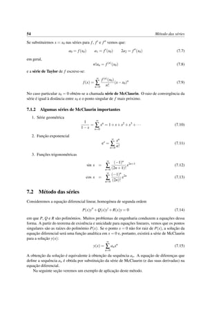 54 M´etodo das s´eries
Se substituirmos x = x0 nas s´eries para f, f e f vemos que:
a0 = f(x0) a1 = f (x0) 2a2 = f (x0) (7.7)
em geral,
n!an = f(n)
(x0) (7.8)
e a s´erie de Taylor de f escreve-se:
f(x) =
∞
∑
n=0
f(n)(x0)
n!
(x−x0)n
(7.9)
No caso particular x0 = 0 obt´em-se a chamada s´erie de McClaurin. O raio de convergˆencia da
s´erie ´e igual `a distˆancia entre x0 e o ponto singular de f mais pr´oximo.
7.1.2 Algumas s´eries de McClaurin importantes
1. S´erie geom´etrica
1
1−x
=
∞
∑
n=0
xn
= 1+x+x2
+x3
+··· (7.10)
2. Func¸˜ao exponencial
ex
=
∞
∑
n=0
xn
n!
(7.11)
3. Func¸˜oes trigonom´etricas
sin x =
∞
∑
n=0
(−1)n
(2n+1)!
x2n+1
(7.12)
cos x =
∞
∑
n=0
(−1)n
(2n)!
x2n
(7.13)
7.2 M´etodo das s´eries
Consideremos a equac¸˜ao diferencial linear, homog´enea de segunda ordem
P(x)y +Q(x)y +R(x)y = 0 (7.14)
em que P, Q e R s˜ao polin´omios. Muitos problemas de engenharia conduzem a equac¸˜oes dessa
forma. A partir do teorema de existˆencia e unicidade para equac¸˜oes lineares, vemos que os pontos
singulares s˜ao as ra´ızes do polin´omio P(x). Se o ponto x = 0 n˜ao for raiz de P(x), a soluc¸˜ao da
equac¸˜ao diferencial ser´a uma func¸˜ao anal´ıtica em x = 0 e, portanto, existir´a a s´erie de McClaurin
para a soluc¸˜ao y(x):
y(x) =
∞
∑
n=0
anxn
(7.15)
A obtenc¸˜ao da soluc¸˜ao ´e equivalente `a obtenc¸˜ao da sequˆencia an. A equac¸˜ao de diferenc¸as que
deﬁne a sequˆencia an ´e obtida por substituic¸˜ao da s´erie de McClaurin (e das suas derivadas) na
equac¸˜ao diferencial.
Na seguinte sec¸˜ao veremos um exemplo de aplicac¸˜ao deste m´etodo.
 