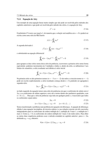 7.2 M´etodo das s´eries 55
7.2.1 Equac¸˜ao de Airy
Um exemplo de uma equac¸˜ao linear muito simples que n˜ao pode ser resolvida pelos m´etodos dos
cap´ıtulos anteriores e que pode ser resolvida pelo m´etodo das s´eries, ´e a equac¸˜ao de Airy:
y = xy (7.16)
O polin´omio P ´e neste caso igual a 1, de maneira que a soluc¸˜ao ser´a anal´ıtica em x = 0 e poder´a ser
escrita como uma s´erie de McClaurin:
y(x) =
∞
∑
n=0
anxn
(7.17)
A segunda derivada ´e:
y (x) =
∞
∑
n=0
n(n−1)anxn−2
(7.18)
e substituindo na equac¸˜ao diferencial
∞
∑
n=0
n(n−1)anxn−2
−
∞
∑
n=0
anxn+1
= 0 (7.19)
para agrupar as duas s´eries numa ´unica s´erie de potˆencias, escrevemos a primeira s´erie numa forma
equivalente: podemos incrementar em 3 unidades o ´ındice n, dentro da s´erie, se subtrairmos 3 aos
limites do somat´orio; a s´erie resultante ser´a idˆentica `a s´erie inicial
∞
∑
n=−3
(n+3)(n+2)an+3xn+1
−
∞
∑
n=0
anxn+1
= 0 (7.20)
Na primeira s´erie os dois primeiros termos (n = −3 e n = −2) s˜ao nulos e o terceiro termo (n = −1)
pode ser escrito explicitamente; a s´erie resultante comec¸a desde n = 0, podendo ser agrupada `a
segunda s´erie:
2a2 +
∞
∑
n=−3
[(n+3)(n+2)an+3 −an]xn+1
= 0 (7.21)
no lado esquerdo da equac¸˜ao temos uma s´erie de potˆencias em que o coeﬁciente de ordem zero ´e
2a2 e os coeﬁcientes de ordem superior a zero s˜ao o termo dentro dos parˆentesis quadrados, com
n = 0,1,2,... Para que a s´erie de potˆencias seja nula em qualquer ponto x, ´e necess´ario que todos
os coeﬁcientes sejam nulos:
2a2 = 0 (7.22)
(n+3)(n+2)an+3 −an = 0 (n = 0,1,2,...) (7.23)
Temos transformado o problema num problema de equac¸˜oes de diferenc¸as. A equac¸˜ao de diferenc¸as
obtida ´e uma equac¸˜ao incompleta, de terceira ordem e a sua soluc¸˜ao consiste em trˆes sucess˜oes
independentes para os coeﬁcientes de ordem m´ultiplo de 3, m´ultiplo de 3 mais 1, e m´ultiplo de 3
mais 2. Como a2 = 0, os coeﬁcientes de ordem m´ultiplo de 3 mais 2 s˜ao todos nulos. Para obter
as outras duas sequˆencias podemos usar o m´etodo estudado no cap´ıtulo anterior: para n = 3m,
deﬁnindo um = a3m obtemos:
9(m+1)(m+2/3)um+1 −um = 0 (7.24)
 