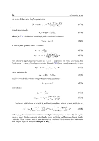 56 M´etodo das s´eries
em termos de fatoriais e func¸˜oes gama temos:
(m+1)(m+2/3) =
(m+1)!Γ(m+5/3)
m!Γ(m+2/3)
(7.25)
Usando a substituic¸˜ao:
xm = m!Γ(m+2/3)um (7.26)
a Equac¸˜ao 7.24 transforma-se numa equac¸˜ao de coeﬁcientes constantes:
9xm+1 −xm = 0 (7.27)
A soluc¸˜ao pode agora ser obtida facilmente:
xm =
x0
(−9)m
(7.28)
a3m = um =
(−1)m
Γ(2/3)
m!Γ(m+2/3)9m
a0 (7.29)
Para calcular a sequˆencia correspondente a n = 3m+1, procedemos em forma semelhante. Em
func¸˜ao de vm = a3m+1, a f´ormula de recorrˆencia (Equac¸˜ao 7.23) ´e uma equac¸˜ao de primeira ordem:
9(m+1)(m+4/3)vm+1 −vm = 0 (7.30)
e com a substituic¸˜ao
zm = m!Γ(m+4/3)vm (7.31)
a equac¸˜ao transforma-se numa equac¸˜ao de coeﬁcientes constantes:
9zm+1 −zm = 0 (7.32)
com soluc¸˜ao:
zm =
z0
(−9)m
(7.33)
a3m+1 = vm =
(−1)m
Γ(4/3)a1
m!Γ(m+4/3)9m
(7.34)
Finalmente, substituiamos an na s´erie de McClaurin para obter a soluc¸˜ao da equac¸˜ao diferencial:
y(x) = a0
∞
∑
m=0
(−1)m
Γ(2/3)
m!Γ(m+2/3)9m
x3m
+a1x
∞
∑
m=0
(−1)m
Γ(4/3)
m!Γ(m+4/3)9m
x3m
(7.35)
onde a0 e a1 s˜ao duas constantes arbitr´arias (condic¸˜oes iniciais para y e y em x = 0). Em alguns
casos as s´eries obtidas podem ser identiﬁcadas como a s´erie de McClaurin de alguma func¸˜ao
conhecida. Neste exemplo as s´eries n˜ao correspondem a nenhuma func¸˜ao conhecida, e constituem
duas func¸˜oes especiais designadas func¸˜oes de Airy.
 