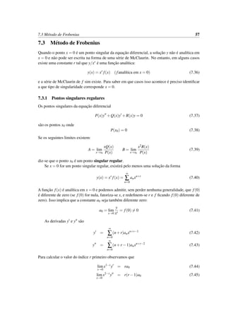 7.3 M´etodo de Frobenius 57
7.3 M´etodo de Frobenius
Quando o ponto x = 0 ´e um ponto singular da equac¸˜ao diferencial, a soluc¸˜ao y n˜ao ´e anal´ıtica em
x = 0 e n˜ao pode ser escrita na forma de uma s´erie de McClaurin. No entanto, em alguns casos
existe uma constante r tal que y/xr ´e uma func¸˜ao anal´ıtica:
y(x) = xr
f(x) (fanal´ıtica em x = 0) (7.36)
e a s´erie de McClaurin de f sim existe. Para saber em que casos isso acontece ´e preciso identiﬁcar
a que tipo de singularidade corresponde x = 0.
7.3.1 Pontos singulares regulares
Os pontos singulares da equac¸˜ao diferencial
P(x)y +Q(x)y +R(x)y = 0 (7.37)
s˜ao os pontos x0 onde
P(x0) = 0 (7.38)
Se os seguintes limites existem:
A = lim
x→x0
xQ(x)
P(x)
B = lim
x→x0
x2R(x)
P(x)
(7.39)
diz-se que o ponto x0 ´e um ponto singular regular.
Se x = 0 for um ponto singular regular, existir´a pelo menos uma soluc¸˜ao da forma
y(x) = xr
f(x) =
∞
∑
n=0
anxn+r
(7.40)
A func¸˜ao f(x) ´e anal´ıtica em x = 0 e podemos admitir, sem perder nenhuma generalidade, que f(0)
´e diferente de zero (se f(0) for nula, fatoriza-se x, e redeﬁnem-se r e f ﬁcando f(0) diferente de
zero). Isso implica que a constante a0 seja tamb´em diferente zero:
a0 = lim
x→0
y
xr
= f(0) = 0 (7.41)
As derivadas y e y s˜ao
y =
∞
∑
n=0
(n+r)anxn+r−1
(7.42)
y =
∞
∑
n=0
(n+r −1)anxn+r−2
(7.43)
Para calcular o valor do ´ındice r primeiro observamos que
lim
x→0
x1−r
y = ra0 (7.44)
lim
x→0
x2−r
y = r(r −1)a0 (7.45)
 
