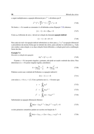 58 M´etodo das s´eries
a seguir multiplicamos a equac¸˜ao diferencial por x2−r e dividimos por P
x2−r
y +
xQ
P
x1−r
y +
x2R
P
x−r
y = 0 (7.46)
No limite x = 0 e usando as constantes A e B deﬁnidas acima (Equac¸˜ao 7.39) obtemos:
[r(r −1)+Ar +B]a0 = 0 (7.47)
Como a0 ´e diferente de zero, r dever´a ser soluc¸˜ao da chamada equac¸˜ao indicial:
r(r −1)+Ar +B = 0 (7.48)
Para cada raiz real r da equac¸˜ao indicial substituimos as s´eries para y, y e y na equac¸˜ao diferencial
e procedemos da mesma forma que no m´etodo das s´eries, para calcular os coeﬁcientes an. Cada
raiz conduz a uma soluc¸˜ao; se as duas soluc¸˜oes forem diferentes, a soluc¸˜ao geral ser´a a combinac¸˜ao
linear das duas.
Exemplo 7.1
Encontre a soluc¸˜ao da equac¸˜ao:
4xy +2y +y = 0 (7.49)
O ponto x = 0 ´e um ponto singular e, portanto, n˜ao pode ser usado o m´etodo das s´eries. Para
determinar se x = 0 ´e ponto singular regular, calcul´amos:
A = lim
x→0
2x
4x
=
1
2
B = lim
x→0
x2
4x
= 0 (7.50)
Podemos assim usar o m´etodo de Frobenius e a equac¸˜ao indicial ´e:
2r(r −1)+r = 0 (7.51)
com ra´ızes r1 = 0 e r2 = 1/2. Com a primeira raiz (r1 = 0) temos que:
y =
∞
∑
n=0
anxn
(7.52)
y =
∞
∑
n=0
nanxn−1
(7.53)
y =
∞
∑
n=0
n(n−1)anxn−2
(7.54)
Substituindo na equac¸˜ao diferencial obtemos:
∞
∑
n=0
[4n(n−1)anxn−1
+2nanxn−1
+anxn
] = 0 (7.55)
os dois primeiros somat´orios podem ser escritos em func¸˜ao de xn:
∞
∑
n=0
[4n(n+1)an+1 +2(n+1)an+1 +an]xn
= 0 (7.56)
 