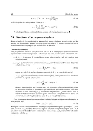 60 M´etodo das s´eries
un = (−1)n
u0 ⇒ an =
(−1)n
(2n+1)!
a0 (7.71)
a s´erie de potˆencias correspondente ´e (com a0 = 1)
y2 =
∞
∑
n=0
(−1)n
(2n+1)!
xn+1/2
= sin(x1/2
) (7.72)
A soluc¸˜ao geral ´e uma combinac¸˜ao linear das duas soluc¸˜oes particulares y1 e y2.
7.4 Soluc¸˜ao em s´eries em pontos singulares
Em geral, cada raiz da equac¸˜ao indicial pode conduzir a uma soluc¸˜ao em s´eries de potˆencias. No
entanto, em alguns casos ´e poss´ıvel encontrar apenas uma soluc¸˜ao. O teorema que se segue indica
como determinar a soluc¸˜ao geral por meio de s´eries de potˆencias.
Teorema 5 (Frobenius)
Se r1 e r2 s˜ao duas ra´ızes da equac¸˜ao indicial (em x = 0) de uma equac¸˜ao diferencial linear de
segunda ordem com ponto singular em x = 0, existem trˆes casos, a depender dos valores de r1 e r2:
1. Se r1 −r2 for diferente de zero e diferente de um n´umero inteiro, cada raiz conduz a uma
soluc¸˜ao diferente.
2. Se r1 = r2, ´e poss´ıvel obter uma ´unica soluc¸˜ao y1 a partir do m´etodo de Frobenius. A segunda
soluc¸˜ao ter´a a forma:
y2(x) =
∞
∑
n=0
bnxn+r1
+y1 ln x (7.73)
onde a sucess˜ao bn dever´a ser obtida por substituic¸˜ao de y2 na equac¸˜ao diferencial.
3. Se r1 −r2 for um n´umero inteiro, existir´a uma soluc¸˜ao y1 com a forma usada no m´etodo de
Frobenius. A segunda soluc¸˜ao ser´a:
y2(x) =
∞
∑
n=0
bnxn+r1
+cy1 ln x (7.74)
onde c ´e uma constante. Nos casos em que c = 0, a segunda soluc¸˜ao tem tamb´em a forma
do m´etodo de Frobenius, o qual implica que aplicando o m´etodo de Frobenius ´e poss´ıvel
encontrar as duas soluc¸˜oes y1 e y2 linearmente independentes. Quando c n˜ao ´e nula, o
m´etodo de Frobenius permite encontrar apenas uma soluc¸˜ao e a segunda soluc¸˜ao dever´a ser
encontrada por substituic¸˜ao da forma geral de y2 na equac¸˜ao diferencial.
Com as duas soluc¸˜oes encontradas seguindo o m´etodo indicado pelo teorema de Frobenius, a
soluc¸˜ao geral ser´a:
y(x) = C1y1(x)+C2y2(x) (7.75)
Em alguns casos as condic¸˜oes fronteira exigem que y seja ﬁnita na origem o qual implica C2 = 0,
se r2 < 0 ou r2 = r1, j´a que nos dois casos a segunda soluc¸˜ao ´e divergente na origem. Se r1 −r2 ´e
um inteiro e o m´etodo de Frobenius conduz a uma ´unica soluc¸˜ao y1, C2 ser´a tamb´em nula e n˜ao
ser´a preciso calcular y2.
 