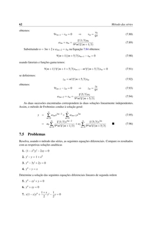 62 M´etodo das s´eries
obtemos:
9vm+1 −vm = 0 ⇒ vm =
v0
9m
(7.88)
a3m = um =
Γ(1/3)a0
9mm!Γ(m+1/3)
(7.89)
Substituindo n = 3m+2 e a3m+2 = xm na Equac¸˜ao 7.84 obtemos:
9(m+1)(m+5/3)xm+1 −xm = 0 (7.90)
usando fatoriais e func¸˜oes gama temos:
9(m+1)!Γ(m+1+5/3)xm+1 −m!Γ(m+5/3)xm = 0 (7.91)
se deﬁnirmos:
zm = m!Γ(m+5/3)xm (7.92)
obtemos:
9zm+1 −zm = 0 ⇒ zm =
z0
9m
(7.93)
a3m+2 = xm =
Γ(5/3)a2
9mm!Γ(m+5/3)
(7.94)
As duas sucess˜oes encontradas correspondem `as duas soluc¸˜oes linearmente independentes.
Assim, o m´etodo de Frobenius conduz `a soluc¸˜ao geral:
y =
∞
∑
m=0
a3mx3m−2
+
∞
∑
m=0
a3m+2x3m
(7.95)
= a0
∞
∑
m=0
Γ(1/3)x3m−2
9mm!Γ(m+1/3)
+a2
∞
∑
m=0
Γ(5/3)x3m
9mm!Γ(m+5/3)
(7.96)
7.5 Problemas
Resolva, usando o m´etodo das s´eries, as seguintes equac¸˜oes diferenciais. Compare os resultados
com as respetivas soluc¸˜oes anal´ıticas
1. (1−x2)y −2xy = 0
2. y −y = 1+x2
3. y −3y +2y = 0
4. y −y = x
Determine a soluc¸˜ao das seguintes equac¸˜oes diferenciais lineares de segunda ordem
5. y −xy +y = 0
6. y +xy = 0
7. x(1−x)y +
1+x
2
y −
1
2
y = 0
 