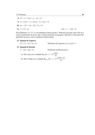 7.5 Problemas 63
8. xy +(1−2x)y +(x−1)y = 0
9. (1+x)x2y −(1+2x)xy +(1+2x)y = 0
10. x(x−1)y +(4x−2)y +2y = 0
11. y +x2y = 0 y(0) = 1, y (0) = 0
Nos problemas 12 e 13, n ´e um parˆametro inteiro positivo. Demostre que para cada valor de n
existe um polin´omio de grau n que ´e soluc¸˜ao particular da equac¸˜ao e determine a forma geral do
polin´omio de grau n com as condic¸˜oes fronteira dadas
12. Equac¸˜ao de Laguerre
xy +(1−x)y +ny = 0 Polin´omios de Laguerre Ln(x),Ln(0) ≡ 1
13. Equac¸˜ao de Hermite
y −2xy +2ny = 0 Polin´omios de Hermite Hn(x)
(a) Para n par use a condic¸˜ao H2m(0) = (−1)m (2m)!
m!
(b) Para n impar use a condic¸˜ao H2m+1(0) = (−1)m 2(2m+1)!
m!
 