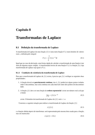 Cap´ıtulo 8
Transformadas de Laplace
8.1 Deﬁnic¸˜ao da transformada de Laplace
A transformada de Laplace de uma func¸˜ao f(t) ´e uma outra func¸˜ao F(s) num dom´ınio de valores
reais s, deﬁnida pelo integral:
F(s) =
∞
0
f(t)e−st
dt (8.1)
Igual que no caso da derivac¸˜ao, uma forma r´apida de calcular a transformada de uma func¸˜ao ´e por
meio de algumas regras simples. A transformada inversa de uma func¸˜ao F(s) ´e a func¸˜ao f(t) cuja
transformada de Laplace seja igual a F(s).
8.1.1 Condic¸˜oes de existˆencia da transformada de Laplace
Para que a transformada de Laplace de f(t) exista, ´e preciso que f(t) veriﬁque as seguintes duas
propriedades:
1. A func¸˜ao dever´a ser parcelarmente cont´ınua, isto ´e, f(t) poder´a ter alguns pontos isolados
onde ´e descont´ınua, mas ser´a cont´ınua em cada intervalo entre dois pontos de descontinui-
dade.
2. A func¸˜ao f(t) deve ser uma func¸˜ao de ordem exponencial: existe um n´umero real a tal que
o limite
lim
t→∞
= |f(t)|e−at
(8.2)
existe. O dom´ınio da transformada de Laplace de f(t) ser´a s > a.
Usaremos a seguinte notac¸˜ao para indicar a transformada de Laplace da func¸˜ao f(t)
L{ f(t)} (8.3)
e a func¸˜ao obtida depois de transformar, ser´a representada pela mesma letra usada para a func¸˜ao,
mas em mai´usculas
L{g(t)} = G(s) (8.4)
 