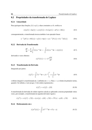 66 Transformadas de Laplace
8.2 Propriedades da transformada de Laplace
8.2.1 Linearidade
Para quaisquer duas func¸˜oes f(t) e g(t), e duas constantes a e b, veriﬁca-se
L{af(t)+bg(t)} = aL{ f(t)}+bL{g(t)} = aF(s)+bG(s) (8.5)
consequentemente, a transformada inversa tamb´em ´e um operador linear:
L−1
{aF(s)+bG(s)} = af(t)+bg(t) = aL−1
{F(s)}+bL−1
{G(s)} (8.6)
8.2.2 Derivada da Transformada
dF
ds
=
d
ds
∞
0
f(t)e−st
dt = −
∞
0
t f(t)e−st
dt = L{t f(t)} (8.7)
derivando n vezes obtemos
L{tn
f(t)} = (−1)n dnF
dsn
(8.8)
8.2.3 Transformada da Derivada
Integrando por partes:
L{ f } =
∞
0
f e−st
dt = f e−st
∞
0
+s
∞
0
f e−st
dt (8.9)
o ´ultimo integral ´e a transformada de f, deﬁnida em s > a. Para s > a o limite do primeiro termo,
quando t for inﬁnito, ´e zero j´a que f ´e de ordem exponencial a
L{ f } = sL{f}− f(0) (8.10)
A transformada de derivadas de ordem superior calcula-se aplicando a mesma propriedade v´arias
vezes, por exemplo, a transformada da segunda derivada ´e igual a:
L{y } = sL{y }−y (0) = s[sL{y}−y(0)]−y (0) = s2
Y(s)−sy(0)−y (0) (8.11)
8.2.4 Deslocamento em s
L{eat
f(t)} =
∞
0
f e(a−s)t
dt = F(s−a) (8.12)
 
