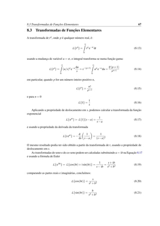 8.3 Transformadas de Func¸˜oes Elementares 67
8.3 Transformadas de Func¸˜oes Elementares
A transformada de tp, onde p ´e qualquer n´umero real, ´e:
L{tp
} =
∞
0
tp
e−st
dt (8.13)
usando a mudanc¸a de vari´avel u = st, o integral transforma-se numa func¸˜ao gama:
L{tp
} =
∞
0
(u/s)p
e−u du
s
= s−(p+1)
∞
0
up
e−u
du =
Γ(p+1)
sp+1
(8.14)
em particular, quando p for um n´umero inteiro positivo n,
L{tn
} =
n!
sn+1
(8.15)
e para n = 0
L{1} =
1
s
(8.16)
Aplicando a propriedade de deslocamento em s, podemos calcular a transformada da func¸˜ao
exponencial
L{eat
} = L{1}(s−a) =
1
s−a
(8.17)
e usando a propriedade da derivada da transformada
L{t eat
} = −
d
ds
1
s−a
=
1
(s−a)2
(8.18)
O mesmo resultado podia ter sido obtido a partir da transformada de t, usando a propriedade de
deslocamento em s.
As transformadas do seno e do co-seno podem ser calculadas substituindo a = ib na Equac¸˜ao 8.17
e usando a f´ormula de Euler
L{eibt
} = L{cos(bt)+ isin(bt)} =
1
s− ib
=
s+ ib
s2 +b2
(8.19)
comparando as partes reais e imagin´arias, conclu´ımos:
L{cos(bt)} =
s
s2 +b2
(8.20)
L{sin(bt)} =
b
s2 +b2
(8.21)
 