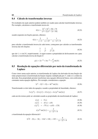 68 Transformadas de Laplace
8.4 C´alculo de transformadas inversas
Os resultados da sec¸˜ao anterior podem tamb´em ser usados para calcular transformadas inversas.
Por exemplo, calculemos a transformada inversa de:
G(s) =
2s3 +4s2 +10s+74
(s2 +2)(s2 −2s+10)
(8.22)
usando expans˜ao em frac¸˜oes parciais, obtemos:
G(s) =
2
s+2
+
3
(s+2)2
+
1
(s−1)2 +9
(8.23)
para calcular a transformada inversa de cada termo, comec¸amos por calcular as transformadas
inversas das trˆes func¸˜oes:
1
s
1
s2
3
s2 +9
(8.24)
que s˜ao 1, t e sin(3t), respetivamente. A seguir usamos a propriedade de deslocamento em s para
calcular a transformada inversa da func¸˜ao G
g(t) = 2e−2t
+3t e−2t
+
et
3
sin(3t) (8.25)
8.5 Resoluc¸˜ao de equac¸˜oes diferenciais por meio da transformada de
Laplace
Como vimos numa sec¸˜ao anterior, as transformadas de Laplace das derivadas de uma func¸˜ao s˜ao
todas proporcionais `a transformada da func¸˜ao original, multiplicada por sn, onde n ´e a ordem da
derivada. Esta propriedade permite transformar uma equac¸˜ao diferencial linear, com coeﬁcientes
constantes numa equac¸˜ao alg´ebrica. Por exemplo, consideremos a equac¸˜ao:
3y −12y +12y = 4e2x
sin(2x) (8.26)
Transformando os dois lados da equac¸˜ao e usando a propriedade de linearidade, obtemos:
3L{y }−12L{y }+12L{y} = 4L{e2x
sin(2x)} (8.27)
cada um dos termos pode ser calculado usando as propriedades da transformada de Laplace:
L{y} = Y(s) (8.28)
L{y } = sY(s)−y(0) (8.29)
L{y } = s2
Y(s)−sy(0)−y (0) (8.30)
L{e2x
sin(2x)} =
2
(s−2)2 +4
(8.31)
a transformada da equac¸˜ao diferencial ´e
3s2
Y −3C1s−3C2 −12sY +12C1 +12Y =
8
(s−2)2 +4
(8.32)
 