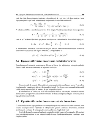 8.6 Equac¸˜oes diferenciais lineares com coeﬁcientes vari´aveis 69
onde A e B s˜ao duas constantes, iguais aos valores iniciais de y e y em x = 0. Esta equac¸˜ao ´e uma
equac¸˜ao alg´ebrica que pode ser facilmente simpliﬁcada, conduzindo `a func¸˜ao Y:
Y =
3C1s+3C2 −3C1
3s2 −12s+12
+
8
[(s−2)2 +4](3s2 −12s+12)
(8.33)
A soluc¸˜ao da EDO ´e a transformada inversa desta func¸˜ao. Usando a expans˜ao em frac¸˜oes parciais:
Y =
A
s−2
+
B
(s−2)2
+
2C
(s−2)2 +4
+
D(s−2)
(s−2)2 +4
(8.34)
onde A, B, C e D s˜ao constantes que podem ser calculadas comparando as duas ´ultimas equac¸˜oes:
A = C1 B = C2 −2C1 +
2
3
C = −
1
3
D = 0 (8.35)
A transformada inversa de cada uma das frac¸˜oes parciais ´e facilmente identiﬁcada, usando as
transformadas calculadas em sec¸˜oes anteriores. A resposta ﬁnal ´e:
y(x) = [(1−2x)y(0)+xy (0)+
2x
3
−
1
3
sin(2x)]e2x
(8.36)
8.6 Equac¸˜oes diferenciais lineares com coeﬁcientes vari´aveis
Quando os coeﬁcientes de uma equac¸˜ao diferencial linear s˜ao polin´omios, a transformada de
Laplace pode ser calculada usando os seguintes resultados:
L{tn
y} = (−1)n dnY
dsn
(8.37)
L{tn
y } = (−1)n dn
dsn
[sY −y(0)] = (−1)n dn(sY)
dsn
(8.38)
L{tn
y } = (−1)n dn
dsn
[s2
Y −sy(0)] (8.39)
A transformada da equac¸˜ao diferencial ser´a outra equac¸˜ao diferencial para a func¸˜ao Y, de ordem
igual ao maior grau dos coeﬁcientes da equac¸˜ao original. Em alguns casos a equac¸˜ao diferencial
obtida resulta ser mais f´acil de resolver do que a equac¸˜ao original.
A transformada de Laplace Y e as suas derivadas dever˜ao ser func¸˜oes assimptoticamente
decrescentes; esta propriedade das transformadas de Laplace imp˜oe condic¸˜oes fronteira para a
equac¸˜ao diferencial obtida.
8.7 Equac¸˜oes diferenciais lineares com entrada descont´ınua
O lado direito de uma equac¸˜ao linear n˜ao homog´enea pode ser considerado como a entrada num
sistema linear que veriﬁca o princ´ıpio de sobreposic¸˜ao. Quando a entrada ´e descont´ınua, a sa´ıda ´e
cont´ınua pois a soluc¸˜ao de uma equac¸˜ao diferencial ´e uma func¸˜ao deriv´avel.
O m´etodo da transformada de Laplace ´e principalmente ´util para resolver equac¸˜oes diferenciais
com entrada descont´ınua, j´a que a transformada de uma func¸˜ao parcelarmente cont´ınua ´e uma
func¸˜ao cont´ınua.
 