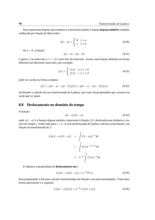 70 Transformadas de Laplace
Para representar func¸˜oes descont´ınuas ´e conveniente deﬁnir a func¸˜ao degrau unit´ario (tamb´em
conhecida por func¸˜ao de Heaviside):
u(t −a) =
0 t < a
1 t ≥ a
(8.40)
Se a < b, a func¸˜ao:
u(t −a)−u(t −b) (8.41)
´e igual a 1 no intervalo a < t < b e zero fora do intervalo. Assim, uma func¸˜ao deﬁnida em forma
diferente em diferentes intervalos, por exemplo,
f(t) =
f1(t) a ≤ t < b
f2(t) c ≤ t < d
(8.42)
pode ser escrita na forma compata:
f(t) = [u(t −a)−u(t −b)]f1(t)+[u(t −c)−u(t −d)]f2(t) (8.43)
facilitando o c´alculo da sua transformada de Laplace, por meio da propriedade que veremos na
sec¸˜ao que se segue.
8.8 Deslocamento no dom´ınio do tempo
A func¸˜ao:
u(t −a)f(t −a) (8.44)
onde u(t −a) ´e a func¸˜ao degrau unit´ario, representa `a func¸˜ao f(t) deslocada uma distˆancia a no
eixo do tempo t, sendo nula para t < a. A sua transformada de Laplace calcula-se facilmente, em
func¸˜ao da transformada de f:
L{u(t −a)f(t −a)} =
∞
a
f(t −a)e−st
dt
=
∞
0
f(r)e−s(r+a)
dr
= e−as
∞
0
f(r)e−sr
dr
E obtemos a propriedade de deslocamento em t:
L{u(t −a)f(t −a)} = e−as
F(s) (8.45)
Esta propriedade ´e ´util para calcular transformadas de func¸˜oes com descontinuidades. Uma outra
forma equivalente ´e a seguinte:
L{u(t −a)f(t)} = e−as
L{ f(t +a)} (8.46)
 