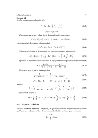 8.9 Impulso unit´ario 71
Exemplo 8.1
Resolva o problema de valores iniciais:
y +3y +2y =
t t < 1
−t 1 ≤ t
(8.47)
y(0) = y (0) = 0
Comec¸amos por escrever o lado direito da equac¸˜ao na forma compata:
y +3y +2y = [1−u(t −1)]t −tu(t −1) = t −2tu(t −1) (8.48)
A transformada de Laplace do lado esquerdo ´e:
L{y +3y +2y} = (s2
+3s+2)Y(s) (8.49)
Usando a propriedade de deslocamento em t, a transformada do lado direito ´e:
L{t −2tu(t −1)} =
1
s2
−2e−s
L{t +1} =
1
s2
−2
e−s
s
−2
e−s
s2
(8.50)
Igualando as transformadas dos dois lados da equac¸˜ao diferencial, podemos obter facilmente Y:
Y =
1−2e−s
s2(s+1)(s+2)
−2
e−s
s(s+1)(s+2)
(8.51)
Usando decomposic¸˜ao em frac¸˜oes parciais:
1
s(s+1)(s+2)
=
1
2s
−
1
s+1
+
1
2(s+2)
(8.52)
1
s2(s+1)(s+2)
=
1
2s2
−
3
4s
+
1
s+1
−
1
4(s+2)
(8.53)
obtemos:
Y =
1
2s2
−
3
4s
+
1
s+1
−
1
4(s+2)
+ e−s 1
2s
−
1
s2
−
1
2(s+2)
(8.54)
e a transformada inversa ´e:
y(t) =
t
2
−
3
4
+ e−t
−
1
4
e−2t
+u(t −1)
1
2
−(t −1)−
1
2
e−2(t−1)
(8.55)
8.9 Impulso unit´ario
Em f´ısica uma forc¸a impulsiva ´e uma forc¸a f(t) que atua durante um pequeno intervalo de tempo
∆t. O aumento total da quantidade de movimento, devido `a forc¸a f(t), ´e igual ao impulso:
I =
t0+∆t
t0
f(t)dt (8.56)
 