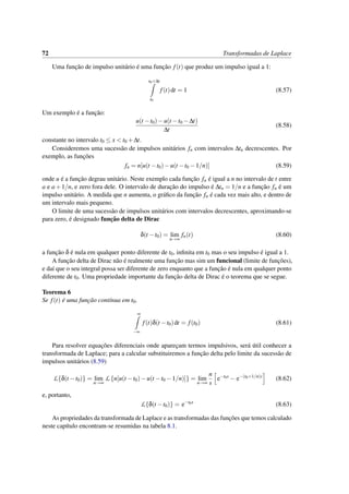 72 Transformadas de Laplace
Uma func¸˜ao de impulso unit´ario ´e uma func¸˜ao f(t) que produz um impulso igual a 1:
t0+∆t
t0
f(t)dt = 1 (8.57)
Um exemplo ´e a func¸˜ao:
u(t −t0)−u(t −t0 −∆t)
∆t
(8.58)
constante no intervalo t0 ≤ x < t0 +∆t.
Consideremos uma sucess˜ao de impulsos unit´arios fn com intervalos ∆tn decrescentes. Por
exemplo, as func¸˜oes
fn = n[u(t −t0)−u(t −t0 −1/n)] (8.59)
onde u ´e a func¸˜ao degrau unit´ario. Neste exemplo cada func¸˜ao fn ´e igual a n no intervalo de t entre
a e a+1/n, e zero fora dele. O intervalo de durac¸˜ao do impulso ´e ∆tn = 1/n e a func¸˜ao fn ´e um
impulso unit´ario. A medida que n aumenta, o gr´aﬁco da func¸˜ao fn ´e cada vez mais alto, e dentro de
um intervalo mais pequeno.
O limite de uma sucess˜ao de impulsos unit´arios com intervalos decrescentes, aproximando-se
para zero, ´e designado func¸˜ao delta de Dirac
δ(t −t0) = lim
n→∞
fn(t) (8.60)
a func¸˜ao δ ´e nula em qualquer ponto diferente de t0, inﬁnita em t0 mas o seu impulso ´e igual a 1.
A func¸˜ao delta de Dirac n˜ao ´e realmente uma func¸˜ao mas sim um funcional (limite de func¸˜oes),
e da´ı que o seu integral possa ser diferente de zero enquanto que a func¸˜ao ´e nula em qualquer ponto
diferente de t0. Uma propriedade importante da func¸˜ao delta de Dirac ´e o teorema que se segue.
Teorema 6
Se f(t) ´e uma func¸˜ao cont´ınua em t0,
∞
−∞
f(t)δ(t −t0)dt = f(t0) (8.61)
Para resolver equac¸˜oes diferenciais onde aparec¸am termos impulsivos, ser´a ´util conhecer a
transformada de Laplace; para a calcular substituiremos a func¸˜ao delta pelo limite da sucess˜ao de
impulsos unit´arios (8.59)
L{δ(t −t0)} = lim
n→∞
L {n[u(t −t0)−u(t −t0 −1/n)]} = lim
n→∞
n
s
e−t0s
− e−(t0+1/n)s
(8.62)
e, portanto,
L{δ(t −t0)} = e−t0s
(8.63)
As propriedades da transformada de Laplace e as transformadas das func¸˜oes que temos calculado
neste cap´ıtulo encontram-se resumidas na tabela 8.1.
 