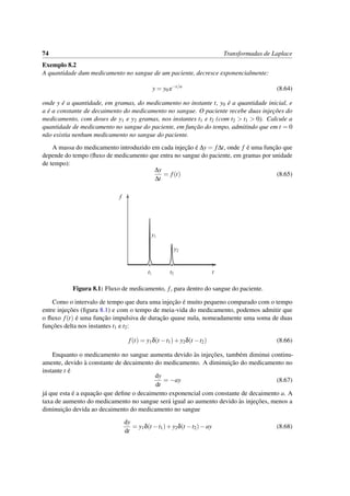 74 Transformadas de Laplace
Exemplo 8.2
A quantidade dum medicamento no sangue de um paciente, decresce exponencialmente:
y = y0 e−t/a
(8.64)
onde y ´e a quantidade, em gramas, do medicamento no instante t, y0 ´e a quantidade inicial, e
a ´e a constante de decaimento do medicamento no sangue. O paciente recebe duas injec¸˜oes do
medicamento, com doses de y1 e y2 gramas, nos instantes t1 e t2 (com t2 > t1 > 0). Calcule a
quantidade de medicamento no sangue do paciente, em func¸˜ao do tempo, admitindo que em t = 0
n˜ao existia nenhum medicamento no sangue do paciente.
A massa do medicamento introduzido em cada injec¸˜ao ´e ∆y = f∆t, onde f ´e uma func¸˜ao que
depende do tempo (ﬂuxo de medicamento que entra no sangue do paciente, em gramas por unidade
de tempo):
∆y
∆t
= f(t) (8.65)
t
f
y1
y2
t1 t2
Figura 8.1: Fluxo de medicamento, f, para dentro do sangue do paciente.
Como o intervalo de tempo que dura uma injec¸˜ao ´e muito pequeno comparado com o tempo
entre injec¸˜oes (ﬁgura 8.1) e com o tempo de meia-vida do medicamento, podemos admitir que
o ﬂuxo f(t) ´e uma func¸˜ao impulsiva de durac¸˜ao quase nula, nomeadamente uma soma de duas
func¸˜oes delta nos instantes t1 e t2:
f(t) = y1δ(t −t1)+y2δ(t −t2) (8.66)
Enquanto o medicamento no sangue aumenta devido `as injec¸˜oes, tamb´em diminui continu-
amente, devido `a constante de decaimento do medicamento. A diminuic¸˜ao do medicamento no
instante t ´e
dy
dt
= −ay (8.67)
j´a que esta ´e a equac¸˜ao que deﬁne o decaimento exponencial com constante de decaimento a. A
taxa de aumento do medicamento no sangue ser´a igual ao aumento devido `as injec¸˜oes, menos a
diminuic¸˜ao devida ao decaimento do medicamento no sangue
dy
dt
= y1δ(t −t1)+y2δ(t −t2)−ay (8.68)
 