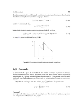 8.10 Convoluc¸˜ao 75
Esta ´e uma equac¸˜ao diferencial linear, de coeﬁcientes constantes, n˜ao homog´enea. Calculando a
transformada de Laplace nos dois lados da equac¸˜ao, obtemos:
(s+a)Y = y0 +y1 e−t1s
+y2 e−t2s
(8.69)
onde Y ´e a transformada de y.
Y =
y0 +y1 e−t1s +y2 e−t2s
s+a
(8.70)
e calculando a transformada inversa encontramos a soluc¸˜ao do problema
y(t) = y0 e−at
+y1 u(t −t1)e−a(t−t1)
+y2 u(t −t2)e−a(t−t2)
(8.71)
A ﬁgura 8.2 mostra o gr´aﬁco da func¸˜ao y(t).
t
y
y1
t1 t2
y2
Figura 8.2: Decaimento do medicamento no sangue do paciente.
8.10 Convoluc¸˜ao
A transformada de Laplace de um produto de duas func¸˜oes n˜ao ´e igual ao produto das transfor-
madas de Laplace das duas func¸˜oes. No entanto, existe uma operac¸˜ao entre func¸˜oes que, quando
transformada, d´a o produto das transformadas das duas func¸˜oes. Essa operac¸˜ao entre func¸˜oes ´e
designada convoluc¸˜ao, e joga um papel importante no c´alculo de transformadas inversas, como
veremos.
O produto de convoluc¸˜ao entre duas func¸˜oes f(t) e g(t) deﬁne-se da seguinte forma
f ∗g =
t
0
f(r)g(t −r)dr (8.72)
Teorema 7
A transformada de Laplace do produto de convoluc¸˜ao entre duas func¸˜oes f e g, ´e igual ao produto
das transformadas de Laplace das duas func¸˜oes.
 