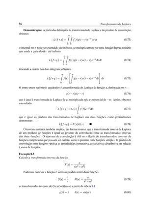 76 Transformadas de Laplace
Demonstrac¸˜ao: A partir das deﬁnic¸˜oes da transformada de Laplace e do produto de convoluc¸˜ao,
obtemos
L{ f ∗g} =
∞
0
t
0
f(r)g(t −r)e−st
drdt (8.73)
o integral em r pode ser estendido at´e inﬁnito, se multiplicarmos por uma func¸˜ao degrau unit´ario
que anule a parte desde t at´e inﬁnito
L{ f ∗g} =
∞
0
∞
0
f(r)g(t −r)u(t −r)e−st
drdt (8.74)
trocando a ordem dos dois integrais, obtemos
L{f ∗g} =
∞
0
f(r)


∞
0
g(t −r)u(t −r)e−st
dt

 dr (8.75)
O termo entre parˆentesis quadrados ´e a transformada de Laplace da func¸˜ao g, deslocada em t:
g(t −r)u(t −r) (8.76)
que ´e igual `a transformada de Laplace de g, multiplicada pela exponencial de −sr. Assim, obtemos
o resultado
L{ f ∗g} = G(s)
∞
0
f(r)e−sr
dr (8.77)
que ´e igual ao produto das transformadas de Laplace das duas func¸˜oes, como pretend´ıamos
demonstrar:
L{ f ∗g} = F(s)G(s) (8.78)
O teorema anterior tamb´em implica, em forma inversa, que a transformada inversa de Laplace
de um produto de func¸˜oes ´e igual ao produto de convoluc¸˜ao entre as transformadas inversas
das duas func¸˜oes. O teorema de convoluc¸˜ao ´e ´util no c´alculo de transformadas inversas de
func¸˜oes complicadas que possam ser escritas como o produto entre func¸˜oes simples. O produto de
convoluc¸˜ao entre func¸˜oes veriﬁca as propriedades comutativa, associativa e distributiva em relac¸˜ao
`a soma de func¸˜oes.
Exemplo 8.3
Calcule a transformada inversa da func¸˜ao
F(s) =
a
s(s2 +a2)
Podemos escrever a func¸˜ao F como o produto entre duas func¸˜oes
G(s) =
1
s
H(s) =
a
s2 +a2
(8.79)
as transformadas inversas de G e H obtˆem-se a partir da tabela 8.1
g(t) = 1 h(t) = sin(at) (8.80)
 
