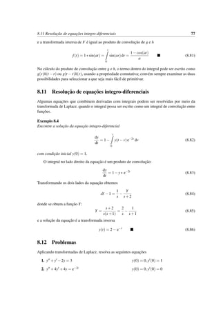 8.11 Resoluc¸˜ao de equac¸˜oes integro-diferenciais 77
e a transformada inversa de F ´e igual ao produto de convoluc¸˜ao de g e h
f(t) = 1∗sin(at) =
t
0
sin(ar)dr =
1−cos(at)
a
(8.81)
No c´alculo do produto de convoluc¸˜ao entre g e h, o termo dentro do integral pode ser escrito como
g(r)h(t −r) ou g(t −r)h(r), usando a propriedade comutativa; conv´em sempre examinar as duas
possibilidades para seleccionar a que seja mais f´acil de primitivar.
8.11 Resoluc¸˜ao de equac¸˜oes integro-diferenciais
Algumas equac¸˜oes que combinem derivadas com integrais podem ser resolvidas por meio da
transformada de Laplace, quando o integral possa ser escrito como um integral de convoluc¸˜ao entre
func¸˜oes.
Exemplo 8.4
Encontre a soluc¸˜ao da equac¸˜ao integro-diferencial
dy
dt
= 1−
t
0
y(t −v)e−2v
dv (8.82)
com condic¸˜ao inicial y(0) = 1.
O integral no lado direito da equac¸˜ao ´e um produto de convoluc¸˜ao:
dy
dt
= 1−y∗ e−2t
(8.83)
Transformando os dois lados da equac¸˜ao obtemos
sY −1 =
1
s
−
Y
s+2
(8.84)
donde se obtem a func¸˜ao Y:
Y =
s+2
s(s+1)
=
2
s
−
1
s+1
(8.85)
e a soluc¸˜ao da equac¸˜ao ´e a transformada inversa
y(t) = 2− e−t
(8.86)
8.12 Problemas
Aplicando transformadas de Laplace, resolva as seguintes equac¸˜oes
1. y +y −2y = 3 y(0) = 0,y (0) = 1
2. y +4y +4y = e−2t y(0) = 0,y (0) = 0
 