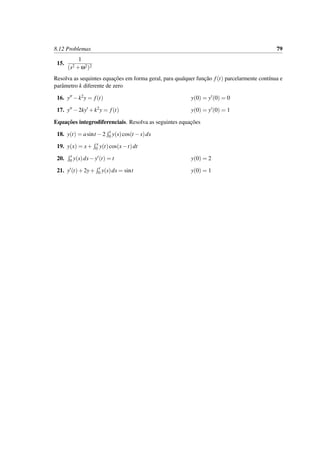 8.12 Problemas 79
15.
1
(s2 +ω2)2
Resolva as sequintes equac¸˜oes em forma geral, para qualquer func¸˜ao f(t) parcelarmente cont´ınua e
parˆametro k diferente de zero
16. y −k2y = f(t) y(0) = y (0) = 0
17. y −2ky +k2y = f(t) y(0) = y (0) = 1
Equac¸˜oes integrodiferenciais. Resolva as seguintes equac¸˜oes
18. y(t) = asint −2 t
0 y(s)cos(t −s)ds
19. y(x) = x+ x
0 y(t)cos(x−t)dt
20. t
0 y(s)ds−y (t) = t y(0) = 2
21. y (t)+2y+ t
0 y(s)ds = sint y(0) = 1
 