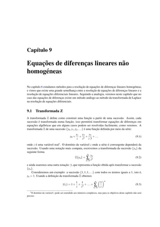 Cap´ıtulo 9
Equac¸˜oes de diferenc¸as lineares n˜ao
homog´eneas
No cap´ıtulo 6 estudamos m´etodos para a resoluc¸˜ao de equac¸˜oes de diferenc¸as lineares homog´eneas,
e vimos que existe uma grande semelhanc¸a entre a resoluc¸˜ao de equac¸˜oes de diferenc¸as lineares e a
resoluc¸˜ao de equac¸˜oes diferenciais lineares. Seguindo a analogia, veremos neste cap´ıtulo que no
caso das equac¸˜oes de diferenc¸as existe um m´etodo an´alogo ao m´etodo da transformada de Laplace
na resoluc¸˜ao de equac¸˜oes diferenciais.
9.1 Transformada Z
A transformada Z deﬁne como construir uma func¸˜ao a partir de uma sucess˜ao. Assim, cada
sucess˜ao ´e transformada numa func¸˜ao; isso permitir´a transformar equac¸˜oes de diferenc¸as em
equac¸˜oes alg´ebricas que em alguns casos podem ser resolvidas facilmente, como veremos. A
transformada Z de uma sucess˜ao {y0,y1,y2,...} ´e uma func¸˜ao deﬁnida por meio da s´erie:
y0 +
y1
z
+
y2
z2
+
y3
z 3
+... (9.1)
onde z ´e uma vari´avel real1. O dom´ınio da vari´avel z onde a s´erie ´e convergente depender´a da
sucess˜ao. Usando uma notac¸˜ao mais compata, escrevemos a transformada da sucess˜ao {yn} da
seguinte forma
Z{yn} =
∞
∑
n=0
yn
zn
(9.2)
e ainda usaremos uma outra notac¸˜ao: y, que representa a func¸˜ao obtida ap´os transformar a sucess˜ao
{yn}.
Consideremos um exemplo: a sucess˜ao {1,1,1,...} com todos os termos iguais a 1, isto ´e,
yn = 1. Usando a deﬁnic¸˜ao da transformada Z obtemos
y(z) = 1+
1
z
+
1
z2
+... =
∞
∑
n=0
1
z
n
(9.3)
1O dom´ınio da vari´avel z pode ser estendido aos n´umeros complexos, mas para os objetivos deste cap´ıtulo n˜ao ser´a
preciso.
 