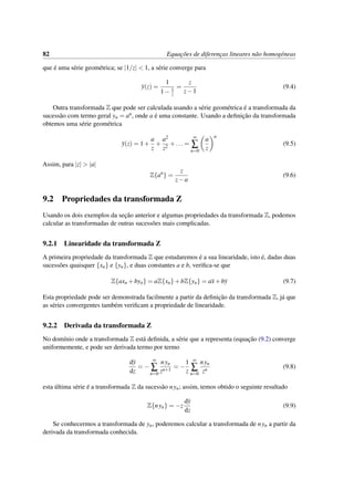 82 Equac¸˜oes de diferenc¸as lineares n˜ao homog´eneas
que ´e uma s´erie geom´etrica; se |1/z| < 1, a s´erie converge para
y(z) =
1
1− 1
z
=
z
z−1
(9.4)
Outra transformada Z que pode ser calculada usando a s´erie geom´etrica ´e a transformada da
sucess˜ao com termo geral yn = an, onde a ´e uma constante. Usando a deﬁnic¸˜ao da transformada
obtemos uma s´erie geom´etrica
y(z) = 1+
a
z
+
a2
z2
+... =
∞
∑
n=0
a
z
n
(9.5)
Assim, para |z| > |a|
Z{an
} =
z
z−a
(9.6)
9.2 Propriedades da transformada Z
Usando os dois exemplos da sec¸˜ao anterior e algumas propriedades da transformada Z, podemos
calcular as transformadas de outras sucess˜oes mais complicadas.
9.2.1 Linearidade da transformada Z
A primeira propriedade da transformada Z que estudaremos ´e a sua linearidade, isto ´e, dadas duas
sucess˜oes quaisquer {xn} e {yn}, e duas constantes a e b, veriﬁca-se que
Z{axn +byn} = aZ{xn}+bZ{yn} = ax+by (9.7)
Esta propriedade pode ser demonstrada facilmente a partir da deﬁnic¸˜ao da transformada Z, j´a que
as s´eries convergentes tamb´em veriﬁcam a propriedade de linearidade.
9.2.2 Derivada da transformada Z
No dom´ınio onde a transformada Z est´a deﬁnida, a s´erie que a representa (equac¸˜ao (9.2) converge
uniformemente, e pode ser derivada termo por termo
dy
dz
= −
∞
∑
n=0
nyn
zn+1
= −
1
z
∞
∑
n=0
nyn
zn
(9.8)
esta ´ultima s´erie ´e a transformada Z da sucess˜ao nyn; assim, temos obtido o seguinte resultado
Z{nyn} = −z
dy
dz
(9.9)
Se conhecermos a transformada de yn, poderemos calcular a transformada de nyn a partir da
derivada da transformada conhecida.
 