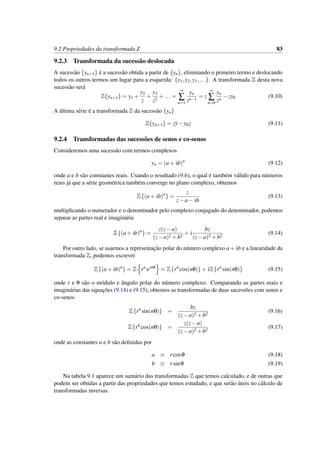 9.2 Propriedades da transformada Z 83
9.2.3 Transformada da sucess˜ao deslocada
A sucess˜ao {yn+1} ´e a sucess˜ao obtida a partir de {yn}, eliminando o primeiro termo e deslocando
todos os outros termos um lugar para a esquerda: {y1,y2,y3,...}. A transformada Z desta nova
sucess˜ao ser´a
Z{yn+1} = y1 +
y2
z
+
y3
z2
+... =
∞
∑
n=1
yn
zn−1
= z
∞
∑
n=0
yn
zn
−zy0 (9.10)
A ´ultima s´erie ´e a transformada Z da sucess˜ao {yn}
Z{yn+1} = zy−y0z (9.11)
9.2.4 Transformadas das sucess˜oes de senos e co-senos
Consideremos uma sucess˜ao com termos complexos
yn = (a+ ib)n
(9.12)
onde a e b s˜ao constantes reais. Usando o resultado (9.6), o qual ´e tamb´em v´alido para n´umeros
reais j´a que a s´erie geom´etrica tamb´em converge no plano complexo, obtemos
Z{(a+ ib)n
} =
z
z−a− ib
(9.13)
multiplicando o numerador e o denominador pelo complexo conjugado do denominador, podemos
separar as partes real e imagin´aria
Z{(a+ ib)n
} =
z(z−a)
(z−a)2 +b2
+ i
bz
(z−a)2 +b2
(9.14)
Por outro lado, se usarmos a representac¸˜ao polar do n´umero complexo a+ ib e a linearidade da
transformada Z, podemos escrever
Z{(a+ ib)n
} = Z rn
einθ
= Z{rn
cos(nθ)}+ iZ{rn
sin(nθ)} (9.15)
onde r e θ s˜ao o m´odulo e ˆangulo polar do n´umero complexo. Comparando as partes reais e
imagin´arias das equac¸˜oes (9.14) e (9.15), obtemos as transformadas de duas sucess˜oes com senos e
co-senos
Z{rn
sin(nθ)} =
bz
(z−a)2 +b2
(9.16)
Z{rn
cos(nθ)} =
z(z−a)
(z−a)2 +b2
(9.17)
onde as constantes a e b s˜ao deﬁnidas por
a ≡ rcosθ (9.18)
b ≡ rsinθ (9.19)
Na tabela 9.1 aparece um sum´ario das transformadas Z que temos calculado, e de outras que
podem ser obtidas a partir das propriedades que temos estudado, e que ser˜ao ´uteis no c´alculo de
transformadas inversas.
 