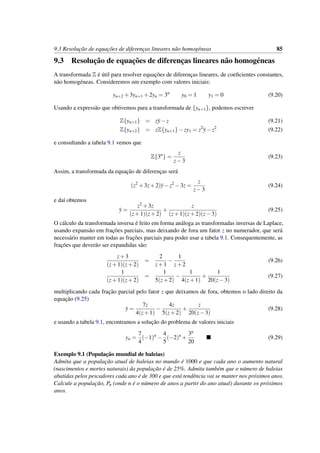 9.3 Resoluc¸˜ao de equac¸˜oes de diferenc¸as lineares n˜ao homog´eneas 85
9.3 Resoluc¸˜ao de equac¸˜oes de diferenc¸as lineares n˜ao homog´eneas
A transformada Z ´e ´util para resolver equac¸˜oes de diferenc¸as lineares, de coeﬁcientes constantes,
n˜ao homog´eneas. Consideremos um exemplo com valores iniciais:
yn+2 +3yn+1 +2yn = 3n
y0 = 1 y1 = 0 (9.20)
Usando a express˜ao que obtivemos para a transformada de {yn+1}, podemos escrever
Z{yn+1} = zy−z (9.21)
Z{yn+2} = zZ{yn+1}−zy1 = z2
y−z2
(9.22)
e consultando a tabela 9.1 vemos que
Z{3n
} =
z
z−3
(9.23)
Assim, a transformada da equac¸˜ao de diferenc¸as ser´a
(z2
+3z+2)y−z2
−3z =
z
z−3
(9.24)
e da´ı obtemos
y =
z2 +3z
(z+1)(z+2)
+
z
(z+1)(z+2)(z−3)
(9.25)
O c´alculo da transformada inversa ´e feito em forma an´aloga as transformadas inversas de Laplace,
usando expans˜ao em frac¸˜oes parciais, mas deixando de fora um fator z no numerador, que ser´a
necess´ario manter em todas as frac¸˜oes parciais para poder usar a tabela 9.1. Consequentemente, as
frac¸˜oes que dever˜ao ser expandidas s˜ao:
z+3
(z+1)(z+2)
=
2
z+1
−
1
z+2
(9.26)
1
(z+1)(z+2)
=
1
5(z+2)
−
1
4(z+1)
+
1
20(z−3)
(9.27)
multiplicando cada frac¸˜ao parcial pelo fator z que deixamos de fora, obtemos o lado direito da
equac¸˜ao (9.25)
y =
7z
4(z+1)
−
4z
5(z+2)
+
z
20(z−3)
(9.28)
e usando a tabela 9.1, encontramos a soluc¸˜ao do problema de valores iniciais
yn =
7
4
(−1)n
−
4
5
(−2)n
+
3n
20
(9.29)
Exemplo 9.1 (Populac¸˜ao mundial de baleias)
Admita que a populac¸˜ao atual de baleias no mundo ´e 1000 e que cada ano o aumento natural
(nascimentos e mortes naturais) da populac¸˜ao ´e de 25%. Admita tamb´em que o n´umero de baleias
abatidas pelos pescadores cada ano ´e de 300 e que est´a tendˆencia vai se manter nos pr´oximos anos.
Calcule a populac¸˜ao, Pn (onde n ´e o n´umero de anos a partir do ano atual) durante os pr´oximos
anos.
 