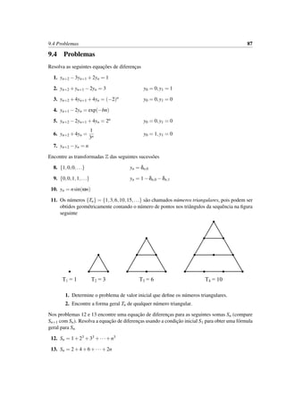 9.4 Problemas 87
9.4 Problemas
Resolva as seguintes equac¸˜oes de diferenc¸as
1. yn+2 −3yn+1 +2yn = 1
2. yn+2 +yn+1 −2yn = 3 y0 = 0,y1 = 1
3. yn+2 +4yn+1 +4yn = (−2)n y0 = 0,y1 = 0
4. yn+1 −2yn = exp(−bn)
5. yn+2 −2yn+1 +4yn = 2n y0 = 0,y1 = 0
6. yn+2 +4yn =
1
3n
y0 = 1,y1 = 0
7. yn+2 −yn = n
Encontre as transformadas Z das seguintes sucess˜oes
8. {1,0,0,...} yn = δn,0
9. {0,0,1,1,...} yn = 1−δn,0 −δn,1
10. yn = nsin(ωn)
11. Os n´umeros {Tn} = {1,3,6,10,15,...} s˜ao chamados n´umeros triangulares, pois podem ser
obtidos geom´etricamente contando o n´umero de pontos nos triˆangulos da sequˆencia na ﬁgura
seguinte
T1 = 1 T2 = 3 T3 = 6 T4 = 10
1. Determine o problema de valor inicial que deﬁne os n´umeros triangulares.
2. Encontre a forma geral Tn de qualquer n´umero triangular.
Nos problemas 12 e 13 encontre uma equac¸˜ao de diferenc¸as para as seguintes somas Sn (compare
Sn+1 com Sn). Resolva a equac¸˜ao de diferenc¸as usando a condic¸˜ao inicial S1 para obter uma f´ormula
geral para Sn
12. Sn = 1+23 +33 +···+n3
13. Sn = 2+4+6+···+2n
 