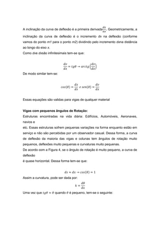 A inclinação da curva de deflexão é a primeira derivada   . Geometricamente, a
inclinação da curva de deflexão é o incremento dν na deflexão (conforme
vamos do ponto m1 para o ponto m2) dividindo pelo incremento dxna distância
ao longo do eixo x.
Como dve dxsão infinitesimais tem-se que:




De modo similar tem-se:




Essas equações são validas para vigas de qualquer material


Vigas com pequenos ângulos de Rotação:
Estruturas encontradas na vida diária: Edifícios, Automóveis, Aeronaves,
navios e
etc. Essas estruturas sofrem pequenas variações na forma enquanto estão em
serviço e não são percebidas por um observador casual. Dessa forma, a curva
de deflexão da maioria das vigas e colunas tem ângulos de rotação muito
pequenos, deflexões muito pequenas e curvaturas muito pequenas.
De acordo com a Figura 4, se o ângulo de rotação é muito pequeno, a curva de
deflexão
é quase horizontal. Dessa forma tem-se que:




Assim a curvatura, pode ser dada por:



Uma vez que           quando    é pequeno, tem-se o seguinte:
 