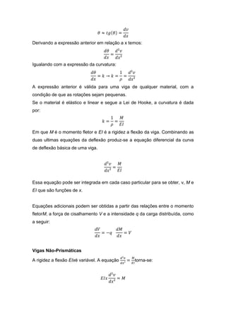 Derivando a expressão anterior em relação a x temos:



Igualando com a expressão da curvatura:



A expressão anterior é válida para uma viga de qualquer material, com a
condição de que as rotações sejam pequenas.
Se o material é elástico e linear e segue a Lei de Hooke, a curvatura é dada
por:



Em que M é o momento fletor e EI é a rigidez a flexão da viga. Combinando as
duas ultimas equações da deflexão produz-se a equação diferencial da curva
de deflexão básica de uma viga.




Essa equação pode ser integrada em cada caso particular para se obter, ν, M e
EI que são funções de x.


Equações adicionais podem ser obtidas a partir das relações entre o momento
fletorM, a força de cisalhamento V e a intensidade q da carga distribuída, como
a seguir:




Vigas Não-Prismáticas

A rigidez a flexão EIxé variável. A equação       torna-se:
 