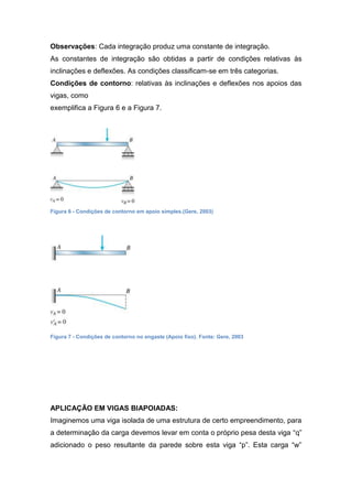 Observações: Cada integração produz uma constante de integração.
As constantes de integração são obtidas a partir de condições relativas às
inclinações e deflexões. As condições classificam-se em três categorias.
Condições de contorno: relativas às inclinações e deflexões nos apoios das
vigas, como
exemplifica a Figura 6 e a Figura 7.




Figura 6 - Condições de contorno em apoio simples.(Gere, 2003)




Figura 7 - Condições de contorno no engaste (Apoio fixo). Fonte: Gere, 2003




APLICAÇÃO EM VIGAS BIAPOIADAS:
Imaginemos uma viga isolada de uma estrutura de certo empreendimento, para
a determinação da carga devemos levar em conta o próprio pesa desta viga “q”
adicionado o peso resultante da parede sobre esta viga “p”. Esta carga “w”
 