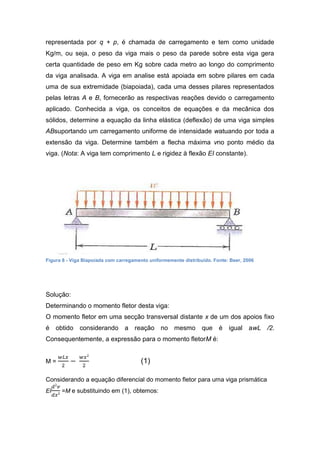 representada por q + p, é chamada de carregamento e tem como unidade
Kg/m, ou seja, o peso da viga mais o peso da parede sobre esta viga gera
certa quantidade de peso em Kg sobre cada metro ao longo do comprimento
da viga analisada. A viga em analise está apoiada em sobre pilares em cada
uma de sua extremidade (biapoiada), cada uma desses pilares representados
pelas letras A e B, fornecerão as respectivas reações devido o carregamento
aplicado. Conhecida a viga, os conceitos de equações e da mecânica dos
sólidos, determine a equação da linha elástica (deflexão) de uma viga simples
ABsuportando um carregamento uniforme de intensidade watuando por toda a
extensão da viga. Determine também a flecha máxima vno ponto médio da
viga. (Nota: A viga tem comprimento L e rigidez à flexão EI constante).




Figura 8 - Viga Biapoiada com carregamento uniformemente distribuído. Fonte: Beer, 2006




Solução:
Determinando o momento fletor desta viga:
O momento fletor em uma secção transversal distante x de um dos apoios fixo
é obtido considerando a reação no mesmo que é igual awL /2.
Consequentemente, a expressão para o momento fletorM é:


M=                                     (1)

Considerando a equação diferencial do momento fletor para uma viga prismática
EI    =M e substituindo em (1), obtemos:
 