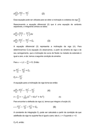 EI     =                           (2)

Essa equação pode ser utilizada para se obter a inclinação e a elástica da viga   .

Reescrevendo a equação diferencial (2) que é uma equação de variáveis
separáveis, e integrando ambos os lados:



EI   =


EI   =             + C1                   (3)

A equação diferencial (3) representa a inclinação da viga ( ). Para
determinarmos C1na equação (3) observamos, a partir da simetria da viga e de
seu carregamento, que a inclinação da curva de flexão na metade da extensão é
igual a zero, e daí, temos a seguinte condição de simetria:


Para                   , Então:


0=             + C1

C1=

A equação para a inclinação da viga torna-se então:



EI   =                                    (4)

                                                        (5)

Para encontrar a deflexão da viga (v), temos que integrar a função (4):

                        + C2                     (6)

A constante de integração C2 pode ser calculada a partir da condição de que
adeflexão da viga no suporte fixo é igual a zero; isto é, v = 0 quando x = 0.


C2=0, então:
 