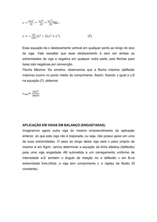 ou ,


                                            (7)


Essa equação da o deslocamento vertical em qualquer ponto ao longo do eixo
da viga. Vale ressaltar que esse deslocamento é zero em ambas as
extremidades da viga e negativa em qualquer outra parte, pois flechas para
baixo são negativas por convenção.
Flecha Máxima: Da simetria, observamos que a flecha máxima (deflexão
máxima) ocorre no ponto médio do comprimento. Assim, fixando x igual a L/2
na equação (7), obtemos:



 max




APLICAÇÃO EM VIGAS EM BALANÇO (ENGASTADAS).
Imaginemos agora outra viga do mesmo empreendimento da aplicação
anterior, só que esta viga não é biapoiada, ou seja, não possui apoio em uma
de suas extremidades. O peso ao longo desta viga será o peso próprio da
mesma w em Kg/m. vamos determinar a equação da linha elástica (deflexão)
para uma viga engastada AB submetida a um carregamento uniforme de
intensidade w.E também o ângulo de rotação        e a deflexão v em B,na
extremidade livre.(Nota: a viga tem comprimento L e rigidez de flexão EI
constante).
 