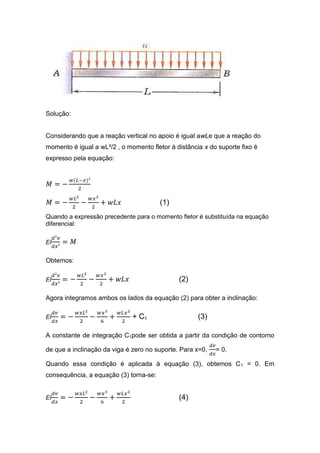 Solução:


Considerando que a reação vertical no apoio é igual awLe que a reação do
momento é igual a wL²/2 , o momento fletor à distância x do suporte fixo é
expresso pela equação:




                                        (1)
Quando a expressão precedente para o momento fletor é substituída na equação
diferencial:

EI


Obtemos:

EI                                            (2)

Agora integramos ambos os lados da equação (2) para obter a inclinação:

EI                            + C1                   (3)

A constante de integração C1pode ser obtida a partir da condição de contorno

de que a inclinação da viga é zero no suporte. Para x=0,   = 0.

Quando essa condição é aplicada à equação (3), obtemos C 1 = 0. Em
consequência, a equação (3) torna-se:


EI                                            (4)
 
