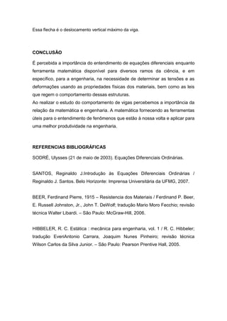 Essa flecha é o deslocamento vertical máximo da viga.




CONCLUSÃO

É percebida a importância do entendimento de equações diferenciais enquanto
ferramenta matemática disponível para diversos ramos da ciência, e em
específico, para a engenharia, na necessidade de determinar as tensões e as
deformações usando as propriedades físicas dos materiais, bem como as leis
que regem o comportamento dessas estruturas.
Ao realizar o estudo do comportamento de vigas percebemos a importância da
relação da matemática e engenharia. A matemática fornecendo as ferramentas
úteis para o entendimento de fenômenos que estão à nossa volta e aplicar para
uma melhor produtividade na engenharia.



REFERENCIAS BIBLIOGRÁFICAS

SODRÉ, Ulysses (21 de maio de 2003). Equações Diferenciais Ordinárias.


SANTOS, Reginaldo J.Introdução às Equações Diferenciais Ordinárias /
Reginaldo J. Santos. Belo Horizonte: Imprensa Universitária da UFMG, 2007.


BEER, Ferdinand Pierre, 1915 – Resistencia dos Materiais / Ferdinand P. Beer,
E. Russell Johnston, Jr., John T. DeWolf; tradução Mario Moro Fecchio; revisão
técnica Walter Libardi. – São Paulo: McGraw-Hill, 2006.


HIBBELER, R. C. Estática : mecânica para engenharia, vol. 1 / R. C. Hibbeler;
tradução EveriAntonio Carrara, Joaquim Nunes Pinheiro; revisão técnica
Wilson Carlos da Silva Junior. – São Paulo: Pearson Prentive Hall, 2005.
 