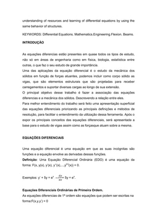 understanding of resources and learning of differential equations by using the
same behavior of structures.

KEYWORDS: Differential Equations. Mathematics.Engineering.Flexion. Beams.

INTRODUÇÃO


As equações diferencias estão presentes em quase todos os tipos de estudo,
não só em áreas de engenharia como em física, biologia, estatística entre
outras, o que faz o seu estudo de grande importância.
Uma das aplicações da equação diferencial é o estudo da mecânica dos
sólidos em função de forças atuantes, podemos incluir como corpo sólido as
vigas, que são elementos estruturais que são projetadas para receber
carregamentos e suportar diversas cargas ao longo de sua extensão.
O principal objetivo desse trabalho é fazer a associação das equações
diferencias e a mecânica dos sólidos. Descrevendo a relação entre eles.
Para melhor entendimento do trabalho será feito uma apresentação superficial
das equações diferenciais priorizando as principais definições e métodos de
resolução, para facilitar o entendimento da utilização dessa ferramenta. Após o
expor os principais conceitos das equações diferenciais, será apresentada a
base para o estudo de vigas assim como as forçasque atuam sobre a mesma.


EQUAÇÕES DIFERENCIAIS


Uma equação diferencial é uma equação em que as suas incógnitas são
funções e a equação envolve as derivadas dessas funções.
Definição: Uma Equação Diferencial Ordinária (EDO) é uma equação da
forma: F(x, y(x), y’(x), y’’(x),...,y(n)(x)) = 0.


Exemplos: y’ + 5y = ex. ↔        + 5y = ex.


Equações Diferenciais Ordinárias de Primeira Ordem.
As equações diferencias de 1ª ordem são equações que podem ser escritas na
forma:F(x,y,y’) = 0
 
