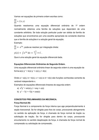 Vamos ver equações de primeira ordem escritas como:



Quando resolvemos uma equação diferencial ordinária de 1ª ordem
normalmente obtemos uma família de soluções que dependem de uma
constante arbitrária. Se toda solução particular puder ser obtida da família de
soluções que encontramos por uma escolha apropriada da constante dizemos
que a família de soluções é a solução geral da equação.
Exemplo:

           , pode-se resolver por integração direta:

                                  ,

Que é uma solução geral da equação diferencial dada.


Equações Diferenciais Ordinárias de Segunda Ordem.
Uma equação diferencial ordinária linear de segunda ordem é uma equação da
forma:a(x) y’’ + b(x) y’ + c(x) y = d(x)


Onde a = a(x), b = b(x), c = c(x) e d = d(x) são funções conhecidas somente da
variável independente x.
Exemplos de equações diferenciais lineares de segunda ordem:
   a) x2y’’ + sin(x) y’ + exy = u(x)
   b) y’’ − 7y’ + 12y = cos(x)


CONCEITOS PRELIMINARES DA MECÂNICA.
Força Normal (N)
Força Normal é a componente da força interna que age perpendicularmente à
seção transversal. Se for dirigida para fora do corpo, provocando alongamento
no sentido da aplicação da força, é chamada de força normal de tração ou
solicitação de tração. Se for dirigida para dentro do corpo, provocando
encurtamento no sentido deaplicação da força, é chamada de força normal de
compressão ou solicitação de compressão.
 