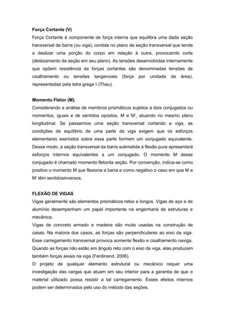 Força Cortante (V)
Força Cortante é componente de força interna que equilibra uma dada seção
transversal de barra (ou viga), contida no plano da seção transversal que tende
a deslizar uma porção do corpo em relação à outra, provocando corte
(deslizamento da seção em seu plano). As tensões desenvolvidas internamente
que opõem resistência às forças cortantes são denominadas tensões de
cisalhamento   ou    tensões   tangenciais   (força   por   unidade   de   área),
representadas pela letra grega τ (Thau).


Momento Fletor (M).
Considerando a análise de membros prismáticos sujeitos a dois conjugados ou
momentos, iguais e de sentidos opostos, M e M’, atuando no mesmo plano
longitudinal. Se passarmos uma seção transversal cortando a viga, as
condições de equilíbrio de uma parte da viga exigem que os esforços
elementares exercidos sobre essa parte formem um conjugado equivalente.
Desse modo, a seção transversal da barra submetida à flexão pura apresentará
esforços internos equivalentes a um conjugado. O momento M desse
conjugado é chamado momento fletorda seção. Por convenção, indica-se como
positivo o momento M que flexiona a barra e como negativo o caso em que M e
M’ têm sentidosinversos.


FLEXÃO DE VIGAS
Vigas geralmente são elementos prismáticos retos e longos. Vigas de aço e de
alumínio desempenham um papel importante na engenharia de estruturas e
mecânica.
Vigas de concreto armado e madeira são muito usadas na construção de
casas. Na maioria dos casos, as forças são perpendiculares ao eixo da viga.
Esse carregamento transversal provoca somente flexão e cisalhamento naviga.
Quando as forças não estão em ângulo reto com o eixo da viga, elas produzem
também forças axiais na viga (Ferdinand, 2006).
O projeto de qualquer elemento estrutural ou mecânico requer uma
investigação das cargas que atuam em seu interior para a garantia de que o
material utilizado possa resistir a tal carregamento. Esses efeitos internos
podem ser determinados pelo uso do método das seções.
 