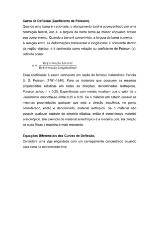 Curva de Deflexão (Coeficiente de Poisson).
Quando uma barra é tracionada, o alongamento axial é acompanhado por uma
contração lateral, isto é, a largura da barra torna-se menor enquanto cresce
seu comprimento. Quando a barra é comprimida, a largura da barra aumenta.
A relação entre as deformações transversal e longitudinal é constante dentro
da região elástica, e é conhecida como relação ou coeficiente de Poisson (v);
definido como:




Esse coeficiente é assim conhecido em razão do famoso matemático francês
S. D. Poisson (1781-1840). Para os materiais que possuem as mesmas
propriedades elásticas em todas as direções, denominados isotrópicos,
Poisson achou n » 0,25. Experiências com metais mostram que o valor de v
usualmente encontra-se entre 0,25 e 0,35. Se o material em estudo possuir as
mesmas propriedades qualquer que seja a direção escolhida, no ponto
considerado, então é denominado, material isotrópico. Se o material não
possuir qualquer espécie de simetria elástica, então é denominado material
anisotrópico. Um exemplo de material anisotrópico é a madeira pois, na direção
de suas fibras a madeira é mais resistente.


Equações Diferenciais das Curvas de Deflexão.
Considere uma viga engastada com um carregamento concentrado atuando
para cima na extremidade livre.
 