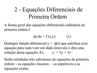 2 - Equações Diferenciais de
Primeira Ordem
A forma geral das equações diferenciais ordinárias de
primeira ordem é
dy/dx = f (x,y) (1)
Qualquer função diferencial y = ϕ(t) que satisfaça essa
equação para todo t em um dado intervalo é dita uma
solução desta equação. Ex. y` = 2y + 3e t
Serão estudadas três subclasses de equações de primeira
ordem: - as equações lineares; - as separáveis e as
equações exatas.
 