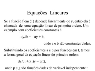 Equações Lineares
Se a função f em (1) depende linearmente de y, então ela é
chamada de uma equação linear de primeira ordem. Um
exemplo com coeficientes constantes é
dy/dt = - ay + b,
onde a e b são constantes dadas.
Substituindo os coeficientes a e b por funções em t, temos
a forma geral da equação linear de primeira ordem
dy/dt +p(t)y = g(t),
onde p e g são funções dadas da variável independente t.
 